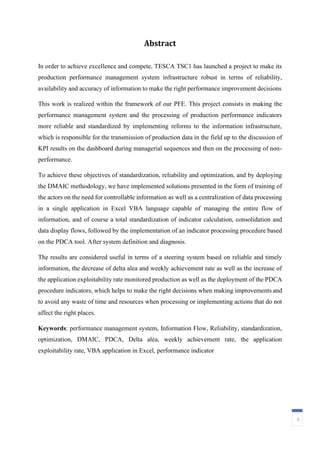 Abstract
5
In order to achieve excellence and compete, TESCA TSC1 has launched a project to make its
production performance management system infrastructure robust in terms of reliability,
availability and accuracy of information to make the right performance improvement decisions
This work is realized within the framework of our PFE. This project consists in making the
performance management system and the processing of production performance indicators
more reliable and standardized by implementing reforms to the information infrastructure,
which is responsible for the transmission of production data in the field up to the discussion of
KPI results on the dashboard during managerial sequences and then on the processing of non-
performance.
To achieve these objectives of standardization, reliability and optimization, and by deploying
the DMAIC methodology, we have implemented solutions presented in the form of training of
the actors on the need for controllable information as well as a centralization of data processing
in a single application in Excel VBA language capable of managing the entire flow of
information, and of course a total standardization of indicator calculation, consolidation and
data display flows, followed by the implementation of an indicator processing procedure based
on the PDCA tool. After system definition and diagnosis.
The results are considered useful in terms of a steering system based on reliable and timely
information, the decrease of delta alea and weekly achievement rate as well as the increase of
the application exploitability rate monitored production as well as the deployment of the PDCA
procedure indicators, which helps to make the right decisions when making improvements and
to avoid any waste of time and resources when processing or implementing actions that do not
affect the right places.
Keywords: performance management system, Information Flow, Reliability, standardization,
optimization, DMAIC, PDCA, Delta alèa, weekly achievement rate, the application
exploitability rate, VBA application in Excel, performance indicator
 