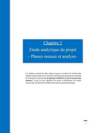 60
Ce chapitre contient les deux phases mesure et analyse de la démarche
adoptée, dans lesquels on va mesurer la performance du processus actuelle
de la production puisqu’on ne peut pas améliorer ce qu’on ne peut pas
mesurer’ et par la suite identifier les écarts et déterminer les causes
racines qui sont derrière la faiblesse de notre système de pilotage.
Chapitre 3
Etude analytique du projet
- Phases mesure et analyse-
 