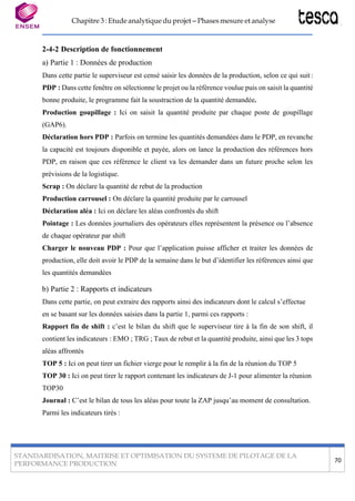 Chapitre 3 : Etude analytique du projet – Phases mesure et analyse
STANDARDISATION, MAITRISE ET OPTIMISATION DU SYSTEME DE PILOTAGE DE LA
PERFORMANCE PRODUCTION
70
2-4-2 Description de fonctionnement
a) Partie 1 : Données de production
Dans cette partie le superviseur est censé saisir les données de la production, selon ce qui suit:
PDP : Dans cette fenêtre on sélectionne le projet ou la référence voulue puis on saisit la quantité
bonne produite, le programme fait la soustraction de la quantité demandée.
Production goupillage : Ici on saisit la quantité produite par chaque poste de goupillage
(GAP6).
Déclaration hors PDP : Parfois on termine les quantités demandées dans le PDP, en revanche
la capacité est toujours disponible et payée, alors on lance la production des références hors
PDP, en raison que ces référence le client va les demander dans un future proche selon les
prévisions de la logistique.
Scrap : On déclare la quantité de rebut de la production
Production carrousel : On déclare la quantité produite par le carrousel
Déclaration aléa : Ici on déclare les aléas confrontés du shift
Pointage : Les données journaliers des opérateurs elles représentent la présence ou l’absence
de chaque opérateur par shift
Charger le nouveau PDP : Pour que l’application puisse afficher et traiter les données de
production, elle doit avoir le PDP de la semaine dans le but d’identifier les références ainsi que
les quantités demandées
b) Partie 2 : Rapports et indicateurs
Dans cette partie, on peut extraire des rapports ainsi des indicateurs dont le calcul s’effectue
en se basant sur les données saisies dans la partie 1, parmi ces rapports :
Rapport fin de shift : c’est le bilan du shift que le superviseur tire à la fin de son shift, il
contient les indicateurs : EMO ; TRG ; Taux de rebut et la quantité produite, ainsi que les 3 tops
aléas affrontés
TOP 5 : Ici on peut tirer un fichier vierge pour le remplir à la fin de la réunion du TOP 5
TOP 30 : Ici on peut tirer le rapport contenant les indicateurs de J-1 pour alimenter la réunion
TOP30
Journal : C’est le bilan de tous les aléas pour toute la ZAP jusqu’au moment de consultation.
Parmi les indicateurs tirés :
 