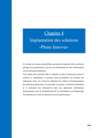 81
À ce stade, les sources des problèmes qui peuvent impacter notre système de
pilotage de la performance à travers son infrastructure de flux d’information
ont été clairement identifiées.
Nous allons alors présenter dans ce chapitre, le plan d’action pour arriver à
maîtriser et standardiser le système, ainsi qu’améliorer les résultats des
indicateurs. Alors, on va fixer les opérations de collecte et d’enregistrement
des données premièrement, la saisie dans le système, le calcul desindicateurs
et le traitement des informations dans une application informatique
deuxièmement, puis la standardisation de la consolidation et du Reportings
Troisièmement et enfin le traitement de la non performance.
Chapitre 4
Implantation des solutions
-Phase Innover-
 