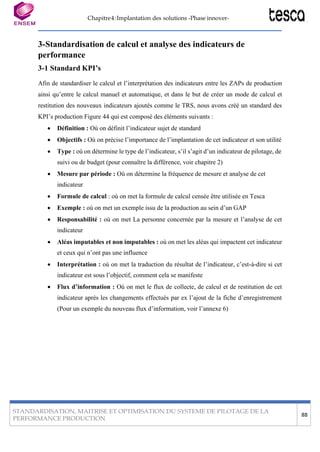 PERFORMANCE PRODUCTION
88
STANDARDISATION, MAITRISE ET OPTIMISATION DU SYSTEME DE PILOTAGE DE LA
Chapitre4:Implantation des solutions -Phase innover-
3-Standardisation de calcul et analyse des indicateurs de
performance
3-1 Standard KPI’s
Afin de standardiser le calcul et l’interprétation des indicateurs entre les ZAPs de production
ainsi qu’entre le calcul manuel et automatique, et dans le but de créer un mode de calcul et
restitution des nouveaux indicateurs ajoutés comme le TRS, nous avons créé un standard des
KPI’s production Figure 44 qui est composé des éléments suivants :
• Définition : Où on définit l’indicateur sujet de standard
• Objectifs : Où on précise l’importance de l’implantation de cet indicateur et son utilité
• Type : où on détermine le type de l’indicateur, s’il s’agit d’un indicateur de pilotage, de
suivi ou de budget (pour connaître la différence, voir chapitre 2)
• Mesure par période : Où on détermine la fréquence de mesure et analyse de cet
indicateur
• Formule de calcul : où on met la formule de calcul censée être utilisée en Tesca
• Exemple : où on met un exemple issu de la production au sein d’un GAP
• Responsabilité : où on met La personne concernée par la mesure et l’analyse de cet
indicateur
• Aléas imputables et non imputables : où on met les aléas qui impactent cet indicateur
et ceux qui n’ont pas une influence
• Interprétation : où on met la traduction du résultat de l’indicateur, c’est-à-dire si cet
indicateur est sous l’objectif, comment cela se manifeste
• Flux d’information : Où on met le flux de collecte, de calcul et de restitution de cet
indicateur après les changements effectués par ex l’ajout de la fiche d’enregistrement
(Pour un exemple du nouveau flux d’information, voir l’annexe 6)
 