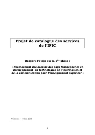   1	
  
Projet de catalogue des services
de l’IFIC
Rapport d’étape sur la 1ère
phase :
« Recensement des besoins des pays francophones en
développement en technologies de l’information et
de la communication pour l’enseignement supérieur »
Version 3 – 18 mai 2015
 