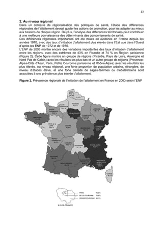 13

2. Au niveau régional
Dans un contexte de régionalisation des politiques de santé, l’étude des différences
régionales de l’allaitement devrait guider les actions de promotion, pour les adapter au mieux
aux besoins de chaque région. De plus, l’analyse des différences territoriales peut contribuer
à une meilleure connaissance des déterminants des comportements de santé.
Des différences régionales importantes ont été mises en évidence en France depuis les
années 1970, avec des taux d’initiation d’allaitement plus élevés dans l’Est que dans l’Ouest
d’après les ENP de 1972 et de 1975.
L’ENP de 2003 montre encore des variations importantes des taux d’initiation d’allaitement
entre les régions, avec des extrêmes de 43% en Picardie et 74 % en Région parisienne
(Figure 2). Cette figure montre un groupe de régions (Picardie, Pays de Loire, Auvergne et
Nord-Pas de Calais) avec les résultats les plus bas et un autre groupe de régions (ProvenceAlpes-Côte d’Azur, Paris, Petite Couronne parisienne et Rhône-Alpes) avec les résultats les
plus élevés. Au niveau régional, une forte proportion de population urbaine, étrangère, de
niveau d’études élevé, et une forte densité de sages-femmes ou d’obstétriciens sont
associées à une prévalence plus élevée d’allaitement.
Figure 2. Prévalence régionale de l’initiation de l’allaitement en France en 2003 selon l’ENP

 
