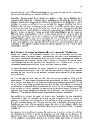 17
internationale du travail (OIT) préconise également un congé de maternité de 18 semaines,
tout comme le Sénat dans sa résolution du 15 juin 2009.
L’enquête « Congés autour de la naissance », réalisée en 2004 par la Direction de la
recherche, des études, de l’évaluation et des statistiques du Ministère de l’Emploi, de la
Cohésion Sociale et du Logement et du Ministère de la Santé et des Solidarités, a permis
d’étudier le recours aux différents types de congés dont peuvent bénéficier les mères.
Réalisée 4 à 6 mois après la naissance, cette enquête a recueilli les opinions des mères sur
la durée de ce congé et a permis d’analyser son impact sur leur vie professionnelle. Les
mères d’un ou deux enfants ajoutent généralement au congé de maternité 38 jours de repos,
contre 21 jours pour les autres mères. Le congé pathologique fait partie de ces jours pour
70% des mères. Vingt-neuf pour cent des mères actives prennent en outre une partie de
leurs congés annuels à l’occasion de la naissance, auxquels peuvent s’ajouter des congés
spécifiques prévus par les conventions collectives. Ce sont surtout les femmes en situation
professionnelle stable qui ont tendance à prolonger leur congé de maternité. Interrogées sur
la durée souhaitable du congé de maternité, 84% des femmes souhaiteraient qu’il dure plus
longtemps et 70% déclarent qu’elles aimeraient s’arrêter pendant un an à l’occasion de la
naissance d’un enfant.

IV. Influence de la reprise du travail sur la durée de l’allaitement
Malgré leur intention, de nombreuses femmes n’ont pas la possibilité de poursuivre
l’allaitement après la reprise du travail. L’environnement de travail joue un rôle déterminant.
Les freins à l’allaitement identifiés sur le lieu de travail incluent : le manque de soutien de
l’employeur et de ses collègues ; l’accès limité à l’utilisation d’un tire-lait ; le manque de lieu
disponible pour tirer son lait ; l’absence d’un réfrigérateur pour conserver le lait ; le manque
de flexibilité horaire pour pouvoir tirer son lait durant les heures de travail.
Le temps de travail a également un impact important sur la durée de l’allaitement : des
données américaines montrent que 42,4% des femmes travaillant à temps partiel allaitent
leur bébé à 4 mois contre 34,3% des femmes travaillant à temps plein et 39,9% des femmes
ne travaillant pas.
Le Code français du travail, revu en 2007, avec décrets d’application en 2008, suit les
exigences de l’OIT et comporte plusieurs articles permettant de bénéficier du droit d'allaiter
sur le lieu de travail. Les mères qui allaitent doivent pouvoir bénéficier pendant la 1ère année
de leur enfant d’une heure de pause non rémunérée par jour, habituellement coupée en 2
demi-heures pour assurer 2 tétées durant la journée, ou tirer leur lait, ou donner à leur enfant
le lait qu’elles ont tiré au préalable. Le texte prévoit dans les entreprises de plus de 100
salariées des locaux spécialement adaptés mis à disposition par l’employeur pour cet
allaitement. Vingt-quatre articles précisent l’ensemble des exigences à respecter.
Les auditions du groupe de travail ont montré que l’application de ces dispositions
règlementaires était mal respectée, y compris par des entreprises ayant un nombre de
salariés très supérieur à celui indiqué par le texte. A l’inverse, d’autres entreprises appliquent
à la lettre ces dispositions, voire informent les mères, dès la déclaration de grossesse, des
facilités qui leur seront offertes, après la reprise du travail, si elles désirent allaiter leur
enfant. Certaines entreprises, en particulier des banques, rémunèrent l’heure de pause
quotidienne.
Le groupe de travail a noté que beaucoup d’entreprises ou de services publics, non astreints
aux dispositions du Code du travail, se dispensent de tout effort dans ce domaine. En
agissant ainsi, elles empêchent la poursuite de l’allaitement au-delà de 10 semaines, ou
même empêchent son initiation, beaucoup de femmes n’osant pas débuter un allaitement

 