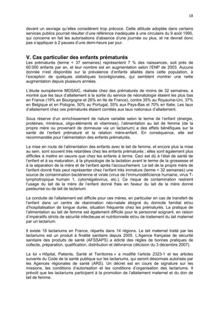 18
devant un sevrage qu’elles considèrent trop précoce. Cette attitude adoptée dans certains
services publics pourrait résulter d’une référence inadéquate à une circulaire du 9 août 1995,
qui concerne en fait les autorisations d’absence d’une journée ou plus, et ne devrait donc
pas s’appliquer à 2 pauses d’une demi-heure par jour.

V. Cas particulier des enfants prématurés
Les prématurés (terme < 37 semaines) représentent 7 % des naissances, soit près de
60 000 enfants par an, et leur nombre est en augmentation selon l’ENP de 2003. Aucune
donnée n’est disponible sur la prévalence d’enfants allaités dans cette population, à
l’exception de quelques statistiques locorégionales, qui semblent montrer une nette
augmentation depuis plusieurs années.
L’étude européenne MOSAIC, réalisée chez des prématurés de moins de 32 semaines, a
montré que les taux d’allaitement à la sortie du service de néonatologie étaient les plus bas
en France (19% en Bourgogne et 26% en Ile de France), contre 35% au Royaume-Uni, 37%
en Belgique et en Pologne, 50% au Portugal, 55% aux Pays-Bas et 70% en Italie. Les taux
d’allaitement chez ces prématurés étaient corrélés aux taux nationaux d’allaitement.
Sous réserve d’un enrichissement de nature variable selon le terme de l’enfant (énergie,
protéines, minéraux, oligo-éléments et vitamines), l’alimentation au lait de femme (de la
propre mère ou provenant de donneuse via un lactarium) a des effets bénéfiques sur la
santé de l’enfant prématuré et la relation mère-enfant. En conséquence, elle est
recommandée pour l’alimentation des enfants prématurés.
La mise en route de l’alimentation des enfants avec le lait de femme, et encore plus la mise
au sein, sont souvent très retardées chez les enfants prématurés ; elles sont également plus
difficiles à mettre en oeuvre que chez les enfants à terme. Ceci est dû à l’état de santé de
l’enfant et à sa maturation, à la physiologie de la lactation avant le terme de la grossesse et
à la séparation de la mère et de l’enfant après l’accouchement. Le lait de la propre mère de
l’enfant donné frais peut représenter chez l’enfant très immature (terme < 32 semaines) une
source de contamination bactérienne et virale (virus de l’immunodéficience humaine, virus Tlymphotropique humain 1, cytomégalovirus, etc.). Ce risque de contamination restreint
l’usage du lait de la mère de l’enfant donné frais en faveur du lait de la mère donné
pasteurisé ou de lait de lactarium.
La conduite de l’allaitement est difficile pour ces mères, en particulier en cas de transfert de
l’enfant dans un centre de réanimation néo-natale éloigné du domicile familial et/ou
d’hospitalisation de longue durée, situation fréquente chez les prématurés. La pratique de
l’alimentation au lait de femme est également difficile pour le personnel soignant, en raison
d’impératifs stricts de sécurité infectieuse et nutritionnelle et/ou de traitement du lait maternel
par un lactarium.
Il existe 18 lactariums en France, répartis dans 14 régions. Le lait maternel traité par les
lactariums est un produit à finalité sanitaire depuis 2005. L’Agence française de sécurité
sanitaire des produits de santé (AFSSAPS) a édicté des règles de bonnes pratiques de
collecte, préparation, qualification, distribution et délivrance (décision du 3 décembre 2007).
La loi « Hôpital, Patients, Santé et Territoires » a modifié l’article 2323-1 et les articles
suivants du Code de la santé publique sur les lactariums, qui seront désormais autorisés par
les Agences régionales de santé (ARS). Un décret est en cours de signature sur les
missions, les conditions d’autorisation et les conditions d’organisation des lactariums. Il
prévoit que les lactariums participent à la promotion de l’allaitement maternel et du don de
lait de femme.

 