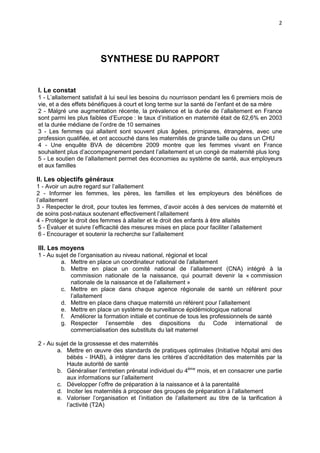 2

SYNTHESE DU RAPPORT
I. Le constat
1 - L’allaitement satisfait à lui seul les besoins du nourrisson pendant les 6 premiers mois de
vie, et a des effets bénéfiques à court et long terme sur la santé de l’enfant et de sa mère
2 - Malgré une augmentation récente, la prévalence et la durée de l’allaitement en France
sont parmi les plus faibles d’Europe : le taux d’initiation en maternité était de 62,6% en 2003
et la durée médiane de l’ordre de 10 semaines
3 - Les femmes qui allaitent sont souvent plus âgées, primipares, étrangères, avec une
profession qualifiée, et ont accouché dans les maternités de grande taille ou dans un CHU
4 - Une enquête BVA de décembre 2009 montre que les femmes vivant en France
souhaitent plus d’accompagnement pendant l’allaitement et un congé de maternité plus long
5 - Le soutien de l’allaitement permet des économies au système de santé, aux employeurs
et aux familles

II. Les objectifs généraux
1 - Avoir un autre regard sur l’allaitement
2 - Informer les femmes, les pères, les familles et les employeurs des bénéfices de
l’allaitement
3 - Respecter le droit, pour toutes les femmes, d’avoir accès à des services de maternité et
de soins post-nataux soutenant effectivement l’allaitement
4 - Protéger le droit des femmes à allaiter et le droit des enfants à être allaités
5 - Évaluer et suivre l’efficacité des mesures mises en place pour faciliter l’allaitement
6 - Encourager et soutenir la recherche sur l’allaitement

III. Les moyens
1 - Au sujet de l’organisation au niveau national, régional et local
a. Mettre en place un coordinateur national de l’allaitement
b. Mettre en place un comité national de l’allaitement (CNA) intégré à la
commission nationale de la naissance, qui pourrait devenir la « commission
nationale de la naissance et de l’allaitement »
c. Mettre en place dans chaque agence régionale de santé un référent pour
l’allaitement
d. Mettre en place dans chaque maternité un référent pour l’allaitement
e. Mettre en place un système de surveillance épidémiologique national
f. Améliorer la formation initiale et continue de tous les professionnels de santé
g. Respecter l’ensemble des dispositions du Code international de
commercialisation des substituts du lait maternel
2 - Au sujet de la grossesse et des maternités
a. Mettre en œuvre des standards de pratiques optimales (Initiative hôpital ami des
bébés - IHAB), à intégrer dans les critères d’accréditation des maternités par la
Haute autorité de santé
b. Généraliser l’entretien prénatal individuel du 4ème mois, et en consacrer une partie
aux informations sur l’allaitement
c. Développer l’offre de préparation à la naissance et à la parentalité
d. Inciter les maternités à proposer des groupes de préparation à l’allaitement
e. Valoriser l’organisation et l’initiation de l’allaitement au titre de la tarification à
l’activité (T2A)

 