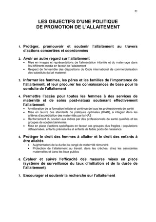 21

LES OBJECTIFS D’UNE POLITIQUE
DE PROMOTION DE L’ALLAITEMENT

1.

Protéger, promouvoir et soutenir
d’actions concertées et coordonnées

2.

Avoir un autre regard sur l’allaitement
•

•

l’allaitement au

travers

Mise en images et représentations de l’alimentation infantile et du maternage dans
les différents media en faveur de l’allaitement
Respect de l’ensemble des dispositions du Code international de commercialisation
des substituts du lait maternel

3.

Informer les femmes, les pères et les familles de l’importance de
l’allaitement, et leur procurer les connaissances de base pour la
conduite de l’allaitement

4.

Permettre l’accès pour toutes les femmes à des services de
maternité et de soins post-nataux soutenant effectivement
l’allaitement
•
•
•
•

5.

Amélioration de la formation initiale et continue de tous les professionnels de santé
Mise en œuvre des standards de pratiques optimales (IHAB), à intégrer dans les
critères d’accréditation des maternités par la HAS
Renforcement du soutien aux mères par des professionnels de santé qualifiés et les
groupes de soutien bénévoles
Mise en place d’actions spécifiques en faveur des groupes plus fragiles : populations
défavorisées, enfants prématurés et enfants de faible poids de naissance

Protéger le droit des femmes à allaiter et le droit des enfants à
être allaités
•
•

Augmentation de la durée du congé de maternité rémunéré
Protection de l’allaitement au travail, dans les crèches, chez les assistantes
maternelles et dans les lieux publics

6.

Évaluer et suivre l’efficacité des mesures mises en place
(système de surveillance du taux d’initiation et de la durée de
l’allaitement)

7.

Encourager et soutenir la recherche sur l’allaitement

 