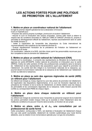 22

LES ACTIONS FORTES POUR UNE POLITIQUE
DE PROMOTION DE L’ALLAITEMENT

1. Mettre en place un coordinateur national de l’allaitement
Il s’agit du premier objectif opérationnel de la déclaration d’Innocenti.
C’est un impératif pour :
- Proposer des actions propres à protéger, promouvoir et soutenir l’allaitement.
- Assurer le suivi et l’évaluation des actions proposées, comme celle visant à obtenir le
respect des dix conditions énoncées en 1989 par l’OMS et l’UNICEF (Annexe 6), propres à
permettre le développement effectif de l’allaitement, reprises secondairement dans le cadre
de l’IHAB (Annexe 7)
- Veiller à l’application de l’ensemble des dispositions du Code international de
commercialisation des substituts du lait maternel (Annexe 5)
- Évaluer régulièrement l’évolution de la prévalence de l’initiation de l’allaitement en
maternité et sa durée
Ce coordinateur, rattaché à la DGS, doit être choisi parmi les personnalités reconnues pour
leur compétence dans le domaine de l’allaitement

2. Mettre en place un comité national de l’allaitement (CNA)
Présidé par le coordinateur, il comporte des représentants du Ministère de la Santé et des
agences de santé [AFSSAPS, Institut national de prévention et d’éducation pour la santé
(INPES), Institut de veille sanitaire (InVS)], des professionnels compétents dans le domaine
de l’allaitement et des représentants des associations ayant pour objectif la promotion de
l’allaitement. Ce comité doit être intégré à la Commission nationale de la naissance, qui
pourrait devenir la Commission nationale de la naissance et de l’allaitement (car l’allaitement
va bien au-delà de la naissance).

3. Mettre en place au sein des agences régionales de santé (ARS)
un référent pour l’allaitement
Ce référent est chargé au niveau régional du suivi des actions de promotion de l’allaitement,
de l’application des dispositions réglementaires, et du suivi de l’évolution régionale de la
prévalence de l’initiation et de la durée de l’allaitement, en étroite relation avec les réseaux
de périnatalité et les commissions régionales de la naissance. Cette mission pourrait être
confiée au correspondant PNNS de chaque région.

4. Mettre en place dans chaque maternité un référent pour
l’allaitement
Ce référent est chargé de coordonner avec l’ensemble du personnel soignant de la maternité
les actions permettant d’aider chaque mère qui le souhaite à initier l’allaitement dans les
meilleures conditions et à pouvoir l’inscrire dans la durée, en fonction de son projet.

5. Mettre en place, entre J8 et J15, une consultation par un
professionnel de santé formé
Cette consultation, remboursée à 100%, est destinée à l’évaluation de l’allaitement chaque
fois que cela paraît souhaitable, idéalement de manière systématique pour toute femme
allaitante, avec la création d’une nomenclature spéciale pour ce type de consultation.

 