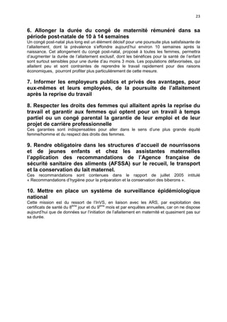 23

6. Allonger la durée du congé de maternité rémunéré dans sa
période post-natale de 10 à 14 semaines
Un congé post-natal plus long est un élément décisif pour une poursuite plus satisfaisante de
l’allaitement, dont la prévalence s’effondre aujourd’hui environ 10 semaines après la
naissance. Cet allongement du congé post-natal, proposé à toutes les femmes, permettra
d’augmenter la durée de l’allaitement exclusif, dont les bénéfices pour la santé de l’enfant
sont surtout sensibles pour une durée d’au moins 3 mois. Les populations défavorisées, qui
allaitent peu et sont contraintes de reprendre le travail rapidement pour des raisons
économiques, pourront profiter plus particulièrement de cette mesure.

7. Informer les employeurs publics et privés des avantages, pour
eux-mêmes et leurs employées, de la poursuite de l’allaitement
après la reprise du travail
8. Respecter les droits des femmes qui allaitent après la reprise du
travail et garantir aux femmes qui optent pour un travail à temps
partiel ou un congé parental la garantie de leur emploi et de leur
projet de carrière professionnelle
Ces garanties sont indispensables pour aller dans le sens d’une plus grande équité
femme/homme et du respect des droits des femmes.

9. Rendre obligatoire dans les structures d’accueil de nourrissons
et de jeunes enfants et chez les assistantes maternelles
l’application des recommandations de l’Agence française de
sécurité sanitaire des aliments (AFSSA) sur le recueil, le transport
et la conservation du lait maternel.
Ces recommandations sont contenues dans le rapport de juillet 2005 intitulé
« Recommandations d’hygiène pour la préparation et la conservation des biberons ».

10. Mettre en place un système de surveillance épidémiologique
national
Cette mission est du ressort de l’InVS, en liaison avec les ARS, par exploitation des
certificats de santé du 8ème jour et du 9ème mois et par enquêtes annuelles, car on ne dispose
aujourd’hui que de données sur l’initiation de l’allaitement en maternité et quasiment pas sur
sa durée.

 