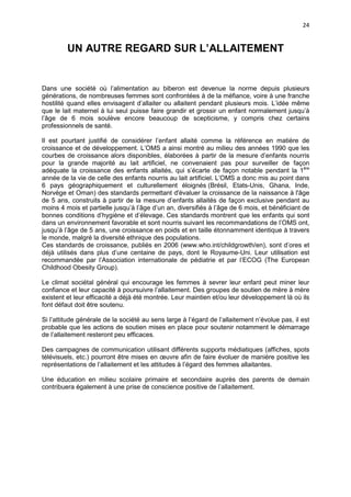 24

UN AUTRE REGARD SUR L’ALLAITEMENT

Dans une société où l’alimentation au biberon est devenue la norme depuis plusieurs
générations, de nombreuses femmes sont confrontées à de la méfiance, voire à une franche
hostilité quand elles envisagent d’allaiter ou allaitent pendant plusieurs mois. L’idée même
que le lait maternel à lui seul puisse faire grandir et grossir un enfant normalement jusqu’à
l’âge de 6 mois soulève encore beaucoup de scepticisme, y compris chez certains
professionnels de santé.
Il est pourtant justifié de considérer l’enfant allaité comme la référence en matière de
croissance et de développement. L’OMS a ainsi montré au milieu des années 1990 que les
courbes de croissance alors disponibles, élaborées à partir de la mesure d’enfants nourris
pour la grande majorité au lait artificiel, ne convenaient pas pour surveiller de façon
adéquate la croissance des enfants allaités, qui s’écarte de façon notable pendant la 1ère
année de la vie de celle des enfants nourris au lait artificiel. L’OMS a donc mis au point dans
6 pays géographiquement et culturellement éloignés (Brésil, Etats-Unis, Ghana, Inde,
Norvège et Oman) des standards permettant d'évaluer la croissance de la naissance à l'âge
de 5 ans, construits à partir de la mesure d’enfants allaités de façon exclusive pendant au
moins 4 mois et partielle jusqu’à l’âge d’un an, diversifiés à l’âge de 6 mois, et bénéficiant de
bonnes conditions d’hygiène et d’élevage. Ces standards montrent que les enfants qui sont
dans un environnement favorable et sont nourris suivant les recommandations de l’OMS ont,
jusqu’à l’âge de 5 ans, une croissance en poids et en taille étonnamment identique à travers
le monde, malgré la diversité ethnique des populations.
Ces standards de croissance, publiés en 2006 (www.who.int/childgrowth/en), sont d’ores et
déjà utilisés dans plus d’une centaine de pays, dont le Royaume-Uni. Leur utilisation est
recommandée par l’Association internationale de pédiatrie et par l’ECOG (The European
Childhood Obesity Group).
Le climat sociétal général qui encourage les femmes à sevrer leur enfant peut miner leur
confiance et leur capacité à poursuivre l’allaitement. Des groupes de soutien de mère à mère
existent et leur efficacité a déjà été montrée. Leur maintien et/ou leur développement là où ils
font défaut doit être soutenu.
Si l’attitude générale de la société au sens large à l’égard de l’allaitement n’évolue pas, il est
probable que les actions de soutien mises en place pour soutenir notamment le démarrage
de l’allaitement resteront peu efficaces.
Des campagnes de communication utilisant différents supports médiatiques (affiches, spots
télévisuels, etc.) pourront être mises en œuvre afin de faire évoluer de manière positive les
représentations de l’allaitement et les attitudes à l’égard des femmes allaitantes.
Une éducation en milieu scolaire primaire et secondaire auprès des parents de demain
contribuera également à une prise de conscience positive de l’allaitement.

 