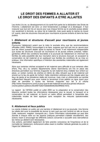 25

LE DROIT DES FEMMES A ALLAITER ET
LE DROIT DES ENFANTS A ETRE ALLAITES
Les droits à la vie, au développement et à la santé font partie de la déclaration des Droits de
l’Homme. L’allaitement est donc un droit fondamental à protéger et à développer. Il faut
s’assurer que tout est mis en œuvre pour que chaque femme qui le souhaite puisse allaiter
non seulement à domicile, au retour de la maternité, mais aussi après la reprise du travail
(cf. supra), dans les structures d’accueil pour nourrissons et jeunes enfants et dans les lieux
publics.

I. Allaitement et structures d'accueil pour nourrissons et jeunes
enfants
Poursuivre l’allaitement autant que la mère le souhaite et/ou que les recommandations
officielles (HAS, PNNS) l’encouragent à le faire, suppose que tout soit mis en œuvre pour
que les mères puissent allaiter après la reprise du travail. Il est notamment indispensable
que toutes les structures d'accueil de nourrissons et de jeunes enfants (crèches, haltesgarderies) offrent des conditions favorables à la poursuite de l’allaitement en informant les
familles de cette possibilité dès leur inscription dans la structure d’accueil, en acceptant la
conservation du lait maternel et en expliquant aux familles les conditions de sa mise en
pratique. Une information spécifique à l’intention des assistantes maternelles est également
nécessaire.
Alors que certaines crèches acceptent le lait maternel sans difficulté et que certaines villes
(Paris, Pau, etc.) ou certains départements (Seine Saint-Denis) ont mis en place des
directives permettant aux femmes d’apporter du lait maternel et/ou d’allaiter leur enfant sur
place, un certain nombre de crèches et même de villes refusent que le lait maternel soit
amené sur le lieu de garde de l’enfant. Cette interdiction arbitraire est très inégale selon les
lieux de garde et sa prévalence réelle est inconnue, mais c’est un phénomène qui semble
suffisamment fréquent pour avoir motivé le lancement d’une pétition en ligne ayant pour
objet de permettre à toutes les femmes d’apporter leur lait à la crèche
(http://www.mesopinions.com/Loi-pour-que-le-lait-maternel-ne-soit-plus-jamais-refuse-encreche-petition-petitions-6bc95615a6210a8a6d6d4b39229f9b92.html).
Le rapport de l’AFSSA publié en juillet 2005 sur la préparation et la conservation des
biberons contient toutes les informations nécessaires pour le recueil, le transport et la
conservation du lait maternel, et fournit un cadre officiel permettant à l’ensemble des
collectivités locales de faire appliquer sans exception les mesures opérationnelles
nécessaires.

II. Allaitement et lieux publics
La crainte d’allaiter en public est une barrière à l’allaitement et à sa poursuite. Une femme
qui allaite doit avoir la possibilité de donner le sein quel que soit l’endroit où elle se trouve
(café, restaurant, magasin, transports etc.). Outre l’information individualisée qui peut être
donnée à chaque mère sur les aspects pratiques permettant d’allaiter discrètement, des
actions visant à encourager les différents acteurs concernés à accueillir avec bienveillance
les mères qui allaitent sont nécessaires.
Ces actions, permettant également de faire prendre conscience de l’importance et de la
normalité de l’allaitement, renforceront celles visant à modifier l’attitude générale du public à
l’égard de l’allaitement.

 