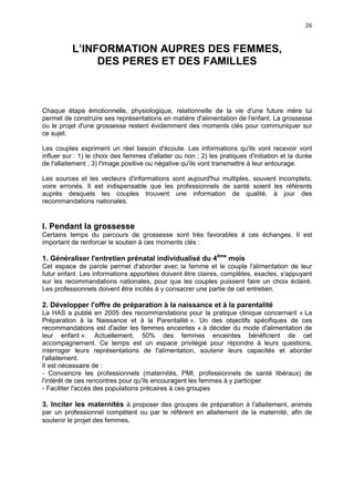 26

L’INFORMATION AUPRES DES FEMMES,
DES PERES ET DES FAMILLES

Chaque étape émotionnelle, physiologique, relationnelle de la vie d'une future mère lui
permet de construire ses représentations en matière d'alimentation de l'enfant. La grossesse
ou le projet d'une grossesse restent évidemment des moments clés pour communiquer sur
ce sujet.
Les couples expriment un réel besoin d'écoute. Les informations qu'ils vont recevoir vont
influer sur : 1) le choix des femmes d'allaiter ou non ; 2) les pratiques d'initiation et la durée
de l'allaitement ; 3) l'image positive ou négative qu'ils vont transmettre à leur entourage.
Les sources et les vecteurs d'informations sont aujourd'hui multiples, souvent incomplets,
voire erronés. Il est indispensable que les professionnels de santé soient les référents
auprès desquels les couples trouvent une information de qualité, à jour des
recommandations nationales.

I. Pendant la grossesse
Certains temps du parcours de grossesse sont très favorables à ces échanges. Il est
important de renforcer le soutien à ces moments clés :

1. Généraliser l'entretien prénatal individualisé du 4ème mois
Cet espace de parole permet d'aborder avec la femme et le couple l'alimentation de leur
futur enfant. Les informations apportées doivent être claires, complètes, exactes, s'appuyant
sur les recommandations nationales, pour que les couples puissent faire un choix éclairé.
Les professionnels doivent être incités à y consacrer une partie de cet entretien.

2. Développer l'offre de préparation à la naissance et à la parentalité
La HAS a publié en 2005 des recommandations pour la pratique clinique concernant « La
Préparation à la Naissance et à la Parentalité ». Un des objectifs spécifiques de ces
recommandations est d'aider les femmes enceintes « à décider du mode d'alimentation de
leur enfant ». Actuellement, 50% des femmes enceintes bénéficient de cet
accompagnement. Ce temps est un espace privilégié pour répondre à leurs questions,
interroger leurs représentations de l'alimentation, soutenir leurs capacités et aborder
l'allaitement.
Il est nécessaire de :
- Convaincre les professionnels (maternités, PMI, professionnels de santé libéraux) de
l'intérêt de ces rencontres pour qu'ils encouragent les femmes à y participer
- Faciliter l'accès des populations précaires à ces groupes

3. Inciter les maternités à proposer des groupes de préparation à l'allaitement, animés
par un professionnel compétent ou par le référent en allaitement de la maternité, afin de
soutenir le projet des femmes.

 