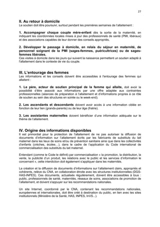 27

II. Au retour à domicile
Le soutien doit être poursuivi, surtout pendant les premières semaines de l’allaitement :

1. Accompagner chaque couple mère-enfant dès la sortie de la maternité, en
indiquant les coordonnées locales mises à jour des professionnels de santé (PMI, libéraux)
et des associations capables de leur donner des conseils appropriés.

2. Développer le passage à domicile, en relais du séjour en maternité, de
personnel soignant de la PMI (sages-femmes, puéricultrices) ou de sagesfemmes libérales.
Ces visites à domicile dans les jours qui suivent la naissance permettent un soutien adapté à
l'allaitement dans le contexte de vie du couple.

III. L’entourage des femmes
Les informations et les conseils doivent être accessibles à l'entourage des femmes qui
allaitent :

1. Le père, acteur de soutien principal de la femme qui allaite, doit avoir la
possibilité d’être associé aux informations par une offre adaptée aux contraintes
professionnelles (séances de préparation à l’allaitement et d’informations propres à ce rôle
de soutien au sein des structures en soirée ou le week-end).

2. Les ascendants et descendants doivent avoir accès à une information ciblée en
fonction de leur lien (grands-parents) ou de leur âge (fratrie).
3. Les assistantes maternelles doivent bénéficier d’une information adéquate sur le
thème de l’allaitement.

IV. Origine des informations disponibles
Il est primordial pour la protection de l'allaitement de ne pas autoriser la diffusion de
documents d’information sur l’allaitement écrits par les fabricants de substituts du lait
maternel dans les lieux de soins et/ou de prévention sanitaire ainsi que dans les collectivités
d’enfants (crèches, écoles…), dans le cadre de l’application du Code international de
commercialisation des substituts du lait maternel.
Entendant (comme le Code le définit) par commercialisation « la promotion, la distribution, la
vente, la publicité d’un produit, les relations avec le public et les services d’information le
concernant », cette interdiction doit également s’appliquer dans les maternités.
La création et la diffusion de documents d’informations sur l’allaitement clairs, appropriés et
cohérents, relève du CNA, en collaboration étroite avec les structures institutionnelles (DGSHAS-INPES). Ces documents, actualisés régulièrement, doivent être accessibles à tous :
public, professionnels de santé, maternités, réseaux de soins, associations de promotion de
l’allaitement, et doivent s'appuyer sur les recommandations nationales.
Un site Internet, coordonné par le CNA, contenant les recommandations nationales,
européennes et internationales, doit être créé à destination du public, en lien avec les sites
institutionnels (Ministère de la Santé, HAS, INPES, InVS...).

 