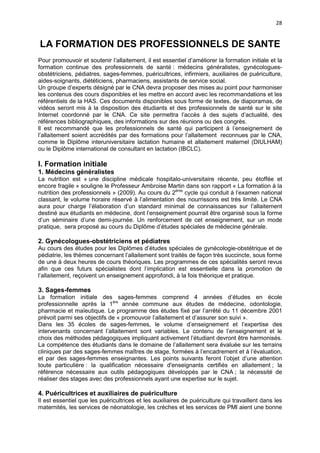 28

LA FORMATION DES PROFESSIONNELS DE SANTE
Pour promouvoir et soutenir l’allaitement, il est essentiel d’améliorer la formation initiale et la
formation continue des professionnels de santé : médecins généralistes, gynécologuesobstétriciens, pédiatres, sages-femmes, puéricultrices, infirmiers, auxiliaires de puériculture,
aides-soignants, diététiciens, pharmaciens, assistants de service social.
Un groupe d’experts désigné par le CNA devra proposer des mises au point pour harmoniser
les contenus des cours disponibles et les mettre en accord avec les recommandations et les
référentiels de la HAS. Ces documents disponibles sous forme de textes, de diaporamas, de
vidéos seront mis à la disposition des étudiants et des professionnels de santé sur le site
Internet coordonné par le CNA. Ce site permettra l’accès à des sujets d’actualité, des
références bibliographiques, des informations sur des réunions ou des congrès.
ll est recommandé que les professionnels de santé qui participent à l’enseignement de
l’allaitement soient accrédités par des formations pour l’allaitement reconnues par le CNA,
comme le Diplôme interuniversitaire lactation humaine et allaitement maternel (DIULHAM)
ou le Diplôme international de consultant en lactation (IBCLC).

I. Formation initiale
1. Médecins généralistes
La nutrition est « une discipline médicale hospitalo-universitaire récente, peu étoffée et
encore fragile » souligne le Professeur Ambroise Martin dans son rapport « La formation à la
nutrition des professionnels » (2009). Au cours du 2ème cycle qui conduit à l’examen national
classant, le volume horaire réservé à l’alimentation des nourrissons est très limité. Le CNA
aura pour charge l’élaboration d’un standard minimal de connaissances sur l’allaitement
destiné aux étudiants en médecine, dont l’enseignement pourrait être organisé sous la forme
d’un séminaire d’une demi-journée. Un renforcement de cet enseignement, sur un mode
pratique, sera proposé au cours du Diplôme d’études spéciales de médecine générale.

2. Gynécologues-obstétriciens et pédiatres
Au cours des études pour les Diplômes d’études spéciales de gynécologie-obstétrique et de
pédiatrie, les thèmes concernant l’allaitement sont traités de façon très succincte, sous forme
de une à deux heures de cours théoriques. Les programmes de ces spécialités seront revus
afin que ces futurs spécialistes dont l’implication est essentielle dans la promotion de
l’allaitement, reçoivent un enseignement approfondi, à la fois théorique et pratique.

3. Sages-femmes
La formation initiale des sages-femmes comprend 4 années d’études en école
professionnelle après la 1ère année commune aux études de médecine, odontologie,
pharmacie et maïeutique. Le programme des études fixé par l’arrêté du 11 décembre 2001
prévoit parmi ses objectifs de « promouvoir l’allaitement et d’assurer son suivi ».
Dans les 35 écoles de sages-femmes, le volume d’enseignement et l’expertise des
intervenants concernant l’allaitement sont variables. Le contenu de l’enseignement et le
choix des méthodes pédagogiques impliquant activement l’étudiant devront être harmonisés.
La compétence des étudiants dans le domaine de l’allaitement sera évaluée sur les terrains
cliniques par des sages-femmes maîtres de stage, formées à l’encadrement et à l’évaluation,
et par des sages-femmes enseignantes. Les points suivants feront l’objet d’une attention
toute particulière : la qualification nécessaire d'enseignants certifiés en allaitement ; la
référence nécessaire aux outils pédagogiques développés par le CNA ; la nécessité de
réaliser des stages avec des professionnels ayant une expertise sur le sujet.

4. Puéricultrices et auxiliaires de puériculture
Il est essentiel que les puéricultrices et les auxiliaires de puériculture qui travaillent dans les
maternités, les services de néonatologie, les crèches et les services de PMI aient une bonne

 