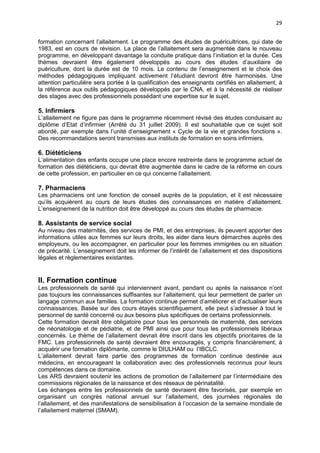 29
formation concernant l’allaitement. Le programme des études de puéricultrices, qui date de
1983, est en cours de révision. La place de l’allaitement sera augmentée dans le nouveau
programme, en développant davantage la conduite pratique dans l’initiation et la durée. Ces
thèmes devraient être également développés au cours des études d’auxiliaire de
puériculture, dont la durée est de 10 mois. Le contenu de l’enseignement et le choix des
méthodes pédagogiques impliquant activement l’étudiant devront être harmonisés. Une
attention particulière sera portée à la qualification des enseignants certifiés en allaitement, à
la référence aux outils pédagogiques développés par le CNA, et à la nécessité de réaliser
des stages avec des professionnels possédant une expertise sur le sujet.

5. Infirmiers
L’allaitement ne figure pas dans le programme récemment révisé des études conduisant au
diplôme d’Etat d’infirmier (Arrêté du 31 juillet 2009). Il est souhaitable que ce sujet soit
abordé, par exemple dans l’unité d’enseignement « Cycle de la vie et grandes fonctions ».
Des recommandations seront transmises aux instituts de formation en soins infirmiers.

6. Diététiciens
L’alimentation des enfants occupe une place encore restreinte dans le programme actuel de
formation des diététiciens, qui devrait être augmentée dans le cadre de la réforme en cours
de cette profession, en particulier en ce qui concerne l’allaitement.

7. Pharmaciens
Les pharmaciens ont une fonction de conseil auprès de la population, et il est nécessaire
qu’ils acquièrent au cours de leurs études des connaissances en matière d’allaitement.
L’enseignement de la nutrition doit être développé au cours des études de pharmacie.

8. Assistants de service social
Au niveau des maternités, des services de PMI, et des entreprises, ils peuvent apporter des
informations utiles aux femmes sur leurs droits, les aider dans leurs démarches auprès des
employeurs, ou les accompagner, en particulier pour les femmes immigrées ou en situation
de précarité. L’enseignement doit les informer de l’intérêt de l’allaitement et des dispositions
légales et règlementaires existantes.

II. Formation continue
Les professionnels de santé qui interviennent avant, pendant ou après la naissance n’ont
pas toujours les connaissances suffisantes sur l’allaitement, qui leur permettent de parler un
langage commun aux familles. La formation continue permet d’améliorer et d’actualiser leurs
connaissances. Basée sur des cours étayés scientifiquement, elle peut s’adresser à tout le
personnel de santé concerné ou aux besoins plus spécifiques de certains professionnels.
Cette formation devrait être obligatoire pour tous les personnels de maternité, des services
de néonatologie et de pédiatrie, et de PMI ainsi que pour tous les professionnels libéraux
concernés. Le thème de l’allaitement devrait être inscrit dans les objectifs prioritaires de la
FMC. Les professionnels de santé devraient être encouragés, y compris financièrement, à
acquérir une formation diplômante, comme le DIULHAM ou l’IBCLC.
L’allaitement devrait faire partie des programmes de formation continue destinée aux
médecins, en encourageant la collaboration avec des professionnels reconnus pour leurs
compétences dans ce domaine.
Les ARS devraient soutenir les actions de promotion de l’allaitement par l’intermédiaire des
commissions régionales de la naissance et des réseaux de périnatalité.
Les échanges entre les professionnels de santé devraient être favorisés, par exemple en
organisant un congrès national annuel sur l’allaitement, des journées régionales de
l’allaitement, et des manifestations de sensibilisation à l’occasion de la semaine mondiale de
l’allaitement maternel (SMAM).

 