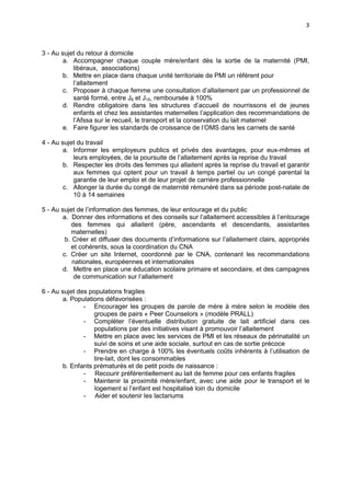 3

3 - Au sujet du retour à domicile
a. Accompagner chaque couple mère/enfant dès la sortie de la maternité (PMI,
libéraux, associations)
b. Mettre en place dans chaque unité territoriale de PMI un référent pour
l’allaitement
c. Proposer à chaque femme une consultation d’allaitement par un professionnel de
santé formé, entre J8 et J15, remboursée à 100%
d. Rendre obligatoire dans les structures d’accueil de nourrissons et de jeunes
enfants et chez les assistantes maternelles l’application des recommandations de
l’Afssa sur le recueil, le transport et la conservation du lait maternel
e. Faire figurer les standards de croissance de l’OMS dans les carnets de santé
4 - Au sujet du travail
a. Informer les employeurs publics et privés des avantages, pour eux-mêmes et
leurs employées, de la poursuite de l’allaitement après la reprise du travail
b. Respecter les droits des femmes qui allaitent après la reprise du travail et garantir
aux femmes qui optent pour un travail à temps partiel ou un congé parental la
garantie de leur emploi et de leur projet de carrière professionnelle
c. Allonger la durée du congé de maternité rémunéré dans sa période post-natale de
10 à 14 semaines
5 - Au sujet de l’information des femmes, de leur entourage et du public
a. Donner des informations et des conseils sur l’allaitement accessibles à l’entourage
des femmes qui allaitent (père, ascendants et descendants, assistantes
maternelles)
b. Créer et diffuser des documents d’informations sur l’allaitement clairs, appropriés
et cohérents, sous la coordination du CNA
c. Créer un site Internet, coordonné par le CNA, contenant les recommandations
nationales, européennes et internationales
d. Mettre en place une éducation scolaire primaire et secondaire, et des campagnes
de communication sur l’allaitement
6 - Au sujet des populations fragiles
a. Populations défavorisées :
- Encourager les groupes de parole de mère à mère selon le modèle des
groupes de pairs « Peer Counselors » (modèle PRALL)
- Compléter l’éventuelle distribution gratuite de lait artificiel dans ces
populations par des initiatives visant à promouvoir l’allaitement
- Mettre en place avec les services de PMI et les réseaux de périnatalité un
suivi de soins et une aide sociale, surtout en cas de sortie précoce
- Prendre en charge à 100% les éventuels coûts inhérents à l’utilisation de
tire-lait, dont les consommables
b. Enfants prématurés et de petit poids de naissance :
- Recourir préférentiellement au lait de femme pour ces enfants fragiles
- Maintenir la proximité mère/enfant, avec une aide pour le transport et le
logement si l’enfant est hospitalisé loin du domicile
- Aider et soutenir les lactariums

 