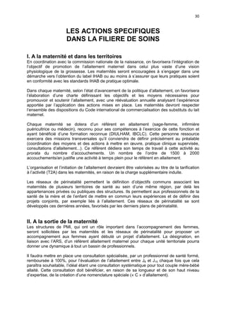 30

LES ACTIONS SPECIFIQUES
DANS LA FILIERE DE SOINS
I. A la maternité et dans les territoires
En coordination avec la commission nationale de la naissance, on favorisera l’intégration de
l’objectif de promotion de l’allaitement maternel dans celui plus vaste d’une vision
physiologique de la grossesse. Les maternités seront encouragées à s’engager dans une
démarche vers l’obtention du label IHAB ou au moins à s’assurer que leurs pratiques soient
en conformité avec les standards IHAB de pratique optimale.
Dans chaque maternité, selon l’état d’avancement de la politique d’allaitement, on favorisera
l’élaboration d’une charte définissant les objectifs et les moyens nécessaires pour
promouvoir et soutenir l’allaitement, avec une réévaluation annuelle analysant l’expérience
apportée par l’application des actions mises en place. Les maternités devront respecter
l’ensemble des dispositions du Code international de commercialisation des substituts du lait
maternel.
Chaque maternité se dotera d’un référent en allaitement (sage-femme, infirmière
puéricultrice ou médecin), reconnu pour ses compétences à l’exercice de cette fonction et
ayant bénéficié d’une formation reconnue (DIULHAM, IBCLC). Cette personne ressource
exercera des missions transversales qu’il conviendra de définir précisément au préalable
(coordination des moyens et des actions à mettre en œuvre, pratique clinique supervisée,
consultations d’allaitement...). Ce référent dédiera son temps de travail à cette activité au
prorata du nombre d’accouchements. Un nombre de l’ordre de 1500 à 2000
accouchements/an justifie une activité à temps plein pour le référent en allaitement.
L’organisation et l’initiation de l’allaitement devraient être valorisées au titre de la tarification
à l’activité (T2A) dans les maternités, en raison de la charge supplémentaire induite.
Les réseaux de périnatalité permettent la définition d’objectifs communs associant les
maternités de plusieurs territoires de santé au sein d’une même région, par delà les
appartenances privées ou publiques des structures. Ils permettent aux professionnels de la
santé de la mère et de l’enfant de mettre en commun leurs expériences et de définir des
projets conjoints, par exemple liés à l’allaitement. Ces réseaux de périnatalité se sont
développés ces dernières années, favorisés par les derniers plans de périnatalité.

II. A la sortie de la maternité
Les structures de PMI, qui ont un rôle important dans l’accompagnement des femmes,
seront sollicitées par les maternités et les réseaux de périnatalité pour proposer un
accompagnement aux femmes ayant débuté un projet d’allaitement. La désignation, en
liaison avec l’ARS, d’un référent allaitement maternel pour chaque unité territoriale pourra
donner une dynamique à tout un bassin de professionnels.
Il faudra mettre en place une consultation spécialisée, par un professionnel de santé formé,
remboursée à 100%, pour l’évaluation de l’allaitement entre J8 et J15 chaque fois que cela
paraîtra souhaitable, l’idéal étant une consultation systématique pour tout couple mère-bébé
allaité. Cette consultation doit bénéficier, en raison de sa longueur et de son haut niveau
d’expertise, de la création d’une nomenclature spéciale (« C » d’allaitement).

 