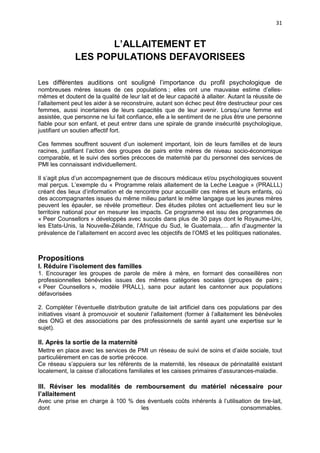 31

L’ALLAITEMENT ET
LES POPULATIONS DEFAVORISEES
Les différentes auditions ont souligné l’importance du profil psychologique de
nombreuses mères issues de ces populations ; elles ont une mauvaise estime d’ellesmêmes et doutent de la qualité de leur lait et de leur capacité à allaiter. Autant la réussite de
l’allaitement peut les aider à se reconstruire, autant son échec peut être destructeur pour ces
femmes, aussi incertaines de leurs capacités que de leur avenir. Lorsqu’une femme est
assistée, que personne ne lui fait confiance, elle a le sentiment de ne plus être une personne
fiable pour son enfant, et peut entrer dans une spirale de grande insécurité psychologique,
justifiant un soutien affectif fort.
Ces femmes souffrent souvent d’un isolement important, loin de leurs familles et de leurs
racines, justifiant l’action des groupes de pairs entre mères de niveau socio-économique
comparable, et le suivi des sorties précoces de maternité par du personnel des services de
PMI les connaissant individuellement.
Il s’agit plus d’un accompagnement que de discours médicaux et/ou psychologiques souvent
mal perçus. L’exemple du « Programme relais allaitement de la Leche League » (PRALLL)
créant des lieux d’information et de rencontre pour accueillir ces mères et leurs enfants, où
des accompagnantes issues du même milieu parlant le même langage que les jeunes mères
peuvent les épauler, se révèle prometteur. Des études pilotes ont actuellement lieu sur le
territoire national pour en mesurer les impacts. Ce programme est issu des programmes de
« Peer Counsellors » développés avec succès dans plus de 30 pays dont le Royaume-Uni,
les Etats-Unis, la Nouvelle-Zélande, l’Afrique du Sud, le Guatemala,… afin d’augmenter la
prévalence de l’allaitement en accord avec les objectifs de l’OMS et les politiques nationales.

Propositions
I. Réduire l’isolement des familles
1. Encourager les groupes de parole de mère à mère, en formant des conseillères non
professionnelles bénévoles issues des mêmes catégories sociales (groupes de pairs ;
« Peer Counsellors », modèle PRALL), sans pour autant les cantonner aux populations
défavorisées
2. Compléter l’éventuelle distribution gratuite de lait artificiel dans ces populations par des
initiatives visant à promouvoir et soutenir l’allaitement (former à l’allaitement les bénévoles
des ONG et des associations par des professionnels de santé ayant une expertise sur le
sujet).

II. Après la sortie de la maternité
Mettre en place avec les services de PMI un réseau de suivi de soins et d’aide sociale, tout
particulièrement en cas de sortie précoce.
Ce réseau s’appuiera sur les référents de la maternité, les réseaux de périnatalité existant
localement, la caisse d’allocations familiales et les caisses primaires d’assurances-maladie.

III. Réviser les modalités de remboursement du matériel nécessaire pour
l’allaitement
Avec une prise en charge à 100 % des éventuels coûts inhérents à l’utilisation de tire-lait,
dont
les
consommables.

 