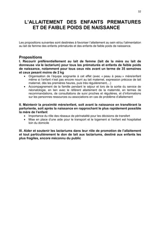 32

L’ALLAITEMENT DES ENFANTS PREMATURES
ET DE FAIBLE POIDS DE NAISSANCE
Les propositions suivantes sont destinées à favoriser l’allaitement au sein et/ou l’alimentation
au lait de femme des enfants prématurés et des enfants de faible poids de naissance.

Propositions
I. Recourir préférentiellement au lait de femme (lait de la mère ou lait de
donneuse via le lactarium) pour tous les prématurés et enfants de faible poids
de naissance, notamment pour tous ceux nés avant un terme de 35 semaines
et ceux pesant moins de 2 kg
•
•

Organisation de l’équipe soignante à cet effet (avec « peau à peau » mère/enfant
même si l’enfant n’est pas encore nourri au lait maternel, expression précoce de lait
maternel, dès les premières heures, puis très régulièrement,...)
Accompagnement de la famille pendant le séjour et lors de la sortie du service de
néonatologie, en lien avec le référent allaitement de la maternité, en termes de
recommandations, de consultations de suivi proches et régulières, et d’informations
sur les personnes ressources ou associations en cas de problème d’allaitement

II. Maintenir la proximité mère/enfant, soit avant la naissance en transférant la
parturiente, soit après la naissance en rapprochant le plus rapidement possible
la mère de l’enfant
•
•

Importance du rôle des réseaux de périnatalité pour les décisions de transfert
Mise en place d’une aide pour le transport et le logement si l’enfant est hospitalisé
loin du domicile

III. Aider et soutenir les lactariums dans leur rôle de promotion de l’allaitement
et tout particulièrement le don de lait aux lactariums, destiné aux enfants les
plus fragiles, encore méconnu du public

 