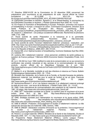 35
17. Directive 2006/141/CE de la Commission du 22 décembre 2006 concernant les
préparations pour nourrissons et les préparations de suite. Journal officiel de l’Union
européenne
du
30.12.2006.
L.
401/1-33.
http://eurlex.europa.eu/LexUriServ/site/fr/oj/2006/l_401/l_40120061230fr00010033.pdf
18. ESPGHAN Committee on Nutrition. Agostoni C, et al. Breast-feeding. A commentary by
the ESPGHAN Committee on Nutrition. J Pediatr Gastroenterol Nutr 2009; 49: 112-25.
19. EU Project on Promotion of Breastfeeding in Europe. Protection, promotion and support
of breastfeeding in Europe: a blueprint for action. Commission Européenne, Direction de la
Santé
Publique
et
de
l’Évaluation
des
Risques,
Luxembourg,
2004
http://ec.europa.eu/health/ph_projects/2002/promotion/fp_promotion_2002_frep_18_en.pdf
20. Gojard S. L’allaitement : une pratique socialement différenciée. Recherches et prévisions
1998, n° 53, 1998.
21. Haute autorité de santé. Préparation à la naissance et à la parentalité.
Recommandations
professionnelles.
Novembre
2005.
http://www.hassante.fr/portail/upload/docs/application/pdf/preparation_naissance_recos.pdf
22. Haute autorité de santé. Favoriser l’allaitement maternel : processus - évaluation. Juin
2006. http://www.has-sante.fr/portail/upload/docs/application/pdf/doc.chem.al_22-11-07.pdf
23. Kramer MS, et al. Promotion of Breastfeeding Intervention Trial (PROBIT): a randomized
trial in the Republic of Belarus. JAMA 2001; 285: 413-20.
24. Kramer MS, et al. Optimal duration of breastfeeding. Cochrane Database Syst Rev 2002;
(1): CD003517.
25. Leclercq AM. L'allaitement maternel : choix personnel, problème de santé publique ou
question de finance publique ? Mémoire DESS Economie Gestion Hospitalière Privée. Avril
1997.
26. Loi n· 94-442 du 3 juin 1994 modifiant le code de la consommation en ce qui concerne la
certification des produits industriels et des services et la commercialisation de certains
produits. Journal officiel de la République française du 4 juin 1994
http://www.legifrance.gouv.fr/affichTexte.do?cidTexte=LEGITEXT000005615923&dateTexte
=20100320
27. Melliez H, et al. Mortalité, morbidité et coût des infections à rotavirus en France. Bulletin
Epidémiologique Hebdomadaire 2005 ; 35 : 175-6.
28. Ministère des Solidarités, de la Santé et de la Famille, et Société française de pédiatrie.
Allaitement maternel. Les bénéfices pour la santé de l’enfant et de sa mère. Fascicule
Programme
National
Nutrition
Santé,
2005,
72
pages.
http://www.sante.gouv.fr/htm/pointsur/nutrition/allaitement.pdf
29. Noirhomme-Renard F, et al. Les facteurs associés à un allaitement maternel prolongé
au-delà de trois mois : une revue de la littérature. J Pédiatr Puéric 2009 ; 22 : 112-20.
30. OMS. Code international de commercialisation des substituts du lait maternel. Genève,
1981, 24 pages. http://www.who.int/nutrition/publications/code_french.pdf
31. OMS. 54ème Assemblée mondiale de la Santé. La nutrition chez le nourrisson et le jeune
enfant.
WHA
54.2,
18
Mai
2001.
http://www.lllfrance.org/Textes-officiels-etlegislatifs/Resolution-de-l-AMS-54.2.html
32. OMS. Stratégie mondiale pour l'alimentation du nourrisson et du jeune enfant. OMS,
Genève,
2003.
http://whqlibdoc.who.int/publications/2003/9242562211.pdf
http://www.who.int/nut/documents/gs_infant_feeding_text_fre.pdf
33. OMS & UNICEF. Protection, encouragement et soutien à l’allaitement maternel. Le rôle
spécial des services liés à la maternité. OMS, Genève, 1989.
34. OMS & UNICEF. Déclaration conjointe d’Innocenti sur la protection, l’encouragement et
le
soutien
à
l’allaitement
maternel.
Florence,
Italie,
1990.
http://www.unicef.org/french/nutrition/index_24807.html
35. Pénet S. Le congé maternité. DREES, Ministère de la Santé et des Solidarités, Etudes et
Résultats 2006 ; 531 : 1-7. http://www.sante.gouv.fr/drees/etude-resultat/er531/er531.pdf
36. Programme Relais Allaitement Maternel (PRALL). Leche League France.
http://www.lllfrance.org/Que-faisons-nous/Programme-Relais-Allaitement-PRALLL.html

 