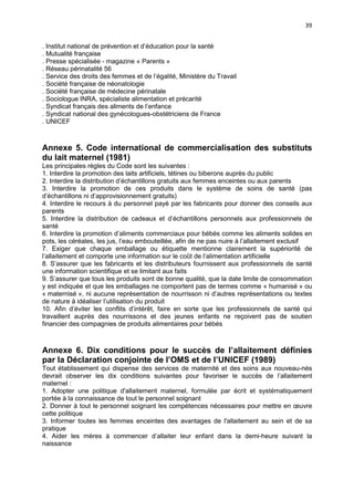39
. Institut national de prévention et d’éducation pour la santé
. Mutualité française
. Presse spécialisée - magazine « Parents »
. Réseau périnatalité 56
. Service des droits des femmes et de l’égalité, Ministère du Travail
. Société française de néonatologie
. Société française de médecine périnatale
. Sociologue INRA, spécialiste alimentation et précarité
. Syndicat français des aliments de l’enfance
. Syndicat national des gynécologues-obstétriciens de France
. UNICEF

Annexe 5. Code international de commercialisation des substituts
du lait maternel (1981)
Les principales règles du Code sont les suivantes :
1. Interdire la promotion des laits artificiels, tétines ou biberons auprès du public
2. Interdire la distribution d’échantillons gratuits aux femmes enceintes ou aux parents
3. Interdire la promotion de ces produits dans le système de soins de santé (pas
d’échantillons ni d’approvisionnement gratuits)
4. Interdire le recours à du personnel payé par les fabricants pour donner des conseils aux
parents
5. Interdire la distribution de cadeaux et d’échantillons personnels aux professionnels de
santé
6. Interdire la promotion d’aliments commerciaux pour bébés comme les aliments solides en
pots, les céréales, les jus, l’eau embouteillée, afin de ne pas nuire à l’allaitement exclusif
7. Exiger que chaque emballage ou étiquette mentionne clairement la supériorité de
l’allaitement et comporte une information sur le coût de l’alimentation artificielle
8. S’assurer que les fabricants et les distributeurs fournissent aux professionnels de santé
une information scientifique et se limitant aux faits
9. S’assurer que tous les produits sont de bonne qualité, que la date limite de consommation
y est indiquée et que les emballages ne comportent pas de termes comme « humanisé » ou
« maternisé », ni aucune représentation de nourrisson ni d’autres représentations ou textes
de nature à idéaliser l’utilisation du produit
10. Afin d’éviter les conflits d’intérêt, faire en sorte que les professionnels de santé qui
travaillent auprès des nourrissons et des jeunes enfants ne reçoivent pas de soutien
financier des compagnies de produits alimentaires pour bébés

Annexe 6. Dix conditions pour le succès de l’allaitement définies
par la Déclaration conjointe de l’OMS et de l’UNICEF (1989)
Tout établissement qui dispense des services de maternité et des soins aux nouveau-nés
devrait observer les dix conditions suivantes pour favoriser le succès de l’allaitement
maternel :
1. Adopter une politique d'allaitement maternel, formulée par écrit et systématiquement
portée à la connaissance de tout le personnel soignant
2. Donner à tout le personnel soignant les compétences nécessaires pour mettre en œuvre
cette politique
3. Informer toutes les femmes enceintes des avantages de l'allaitement au sein et de sa
pratique
4. Aider les mères à commencer d’allaiter leur enfant dans la demi-heure suivant la
naissance

 