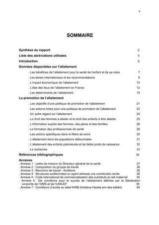 4

SOMMAIRE
Synthèse du rapport

2

Liste des abréviations utilisées

5

Introduction

6

Données disponibles sur l’allaitement
. Les bénéfices de l’allaitement pour la santé de l’enfant et de sa mère

7

. Les textes internationaux et les recommandations

8

. L’impact économique de l’allaitement

10

. L’état des lieux de l’allaitement en France

12

. Les déterminants de l’allaitement

15

La promotion de l’allaitement
. Les objectifs d’une politique de promotion de l’allaitement

21

. Les actions fortes pour une politique de promotion de l’allaitement

22

. Un autre regard sur l’allaitement

24

. Le droit des femmes à allaiter et le droit des enfants à être allaités

25

. L’information auprès des femmes, des pères et des familles

26

. La formation des professionnels de santé

28

. Les actions spécifiques dans la filière de soins

30

. L’allaitement dans les populations défavorisées

31

. L’allaitement des enfants prématurés et de faible poids de naissance

32

. La recherche

33

Références bibliographiques

34

Annexes
. Annexe 1 : Lettre de mission du Directeur général de la santé
37
. Annexe 2 : Composition du groupe de travail
38
. Annexe 3 : Réunions de travail - Auditions
38
. Annexe 4 : Structures auditionnées ou ayant adressé une contribution écrite
38
. Annexe 5 : Code international de commercialisation des substituts du lait maternel
39
. Annexe 6 : Dix conditions pour le succès de l’allaitement définies par la Déclaration
conjointe de l’OMS et de l’UNICEF
39
. Annexe 7 : Conditions d’accès au label IHAB (Initiative hôpital ami des bébés)
40

 