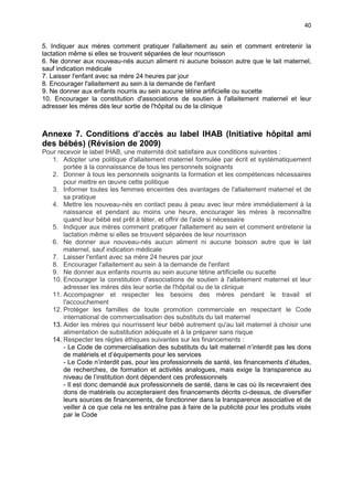 40
5. Indiquer aux mères comment pratiquer l'allaitement au sein et comment entretenir la
lactation même si elles se trouvent séparées de leur nourrisson
6. Ne donner aux nouveau-nés aucun aliment ni aucune boisson autre que le lait maternel,
sauf indication médicale
7. Laisser l'enfant avec sa mère 24 heures par jour
8. Encourager l'allaitement au sein à la demande de l'enfant
9. Ne donner aux enfants nourris au sein aucune tétine artificielle ou sucette
10. Encourager la constitution d'associations de soutien à l'allaitement maternel et leur
adresser les mères dès leur sortie de l'hôpital ou de la clinique

Annexe 7. Conditions d’accès au label IHAB (Initiative hôpital ami
des bébés) (Révision de 2009)
Pour recevoir le label IHAB, une maternité doit satisfaire aux conditions suivantes :
1. Adopter une politique d'allaitement maternel formulée par écrit et systématiquement
portée à la connaissance de tous les personnels soignants
2. Donner à tous les personnels soignants la formation et les compétences nécessaires
pour mettre en œuvre cette politique
3. Informer toutes les femmes enceintes des avantages de l'allaitement maternel et de
sa pratique
4. Mettre les nouveau-nés en contact peau à peau avec leur mère immédiatement à la
naissance et pendant au moins une heure, encourager les mères à reconnaître
quand leur bébé est prêt à téter, et offrir de l'aide si nécessaire
5. Indiquer aux mères comment pratiquer l'allaitement au sein et comment entretenir la
lactation même si elles se trouvent séparées de leur nourrisson
6. Ne donner aux nouveau-nés aucun aliment ni aucune boisson autre que le lait
maternel, sauf indication médicale
7. Laisser l'enfant avec sa mère 24 heures par jour
8. Encourager l'allaitement au sein à la demande de l'enfant
9. Ne donner aux enfants nourris au sein aucune tétine artificielle ou sucette
10. Encourager la constitution d'associations de soutien à l'allaitement maternel et leur
adresser les mères dès leur sortie de l'hôpital ou de la clinique
11. Accompagner et respecter les besoins des mères pendant le travail et
l'accouchement
12. Protéger les familles de toute promotion commerciale en respectant le Code
international de commercialisation des substituts du lait maternel
13. Aider les mères qui nourrissent leur bébé autrement qu'au lait maternel à choisir une
alimentation de substitution adéquate et à la préparer sans risque
14. Respecter les règles éthiques suivantes sur les financements :
- Le Code de commercialisation des substituts du lait maternel n’interdit pas les dons
de matériels et d’équipements pour les services
- Le Code n’interdit pas, pour les professionnels de santé, les financements d’études,
de recherches, de formation et activités analogues, mais exige la transparence au
niveau de l’institution dont dépendent ces professionnels
- Il est donc demandé aux professionnels de santé, dans le cas où ils recevraient des
dons de matériels ou accepteraient des financements décrits ci-dessus, de diversifier
leurs sources de financements, de fonctionner dans la transparence associative et de
veiller à ce que cela ne les entraîne pas à faire de la publicité pour les produits visés
par le Code

 