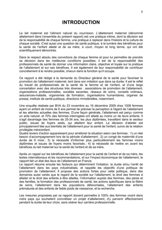 6

INTRODUCTION
Le lait maternel est l’aliment naturel du nourrisson. L’allaitement maternel (dénommé
allaitement dans l’ensemble du présent rapport) est une pratique intime, dont la décision est
de la responsabilité de chaque femme, une pratique à replacer dans l’histoire et la culture de
chaque société. C’est aussi une question de santé publique, à la lumière des bénéfices pour
la santé de l’enfant allaité et de sa mère, à court, moyen et long terme, qui ont été
scientifiquement démontrés.
Dans le respect absolu des convictions de chaque femme et pour lui permettre de prendre
sa décision dans les meilleures conditions possibles, il est de la responsabilité des
professionnels de santé de donner une information claire, objective et loyale sur la pratique
de l’allaitement et sur ses bénéfices. Il est également de leur responsabilité de contribuer
concrètement à le rendre possible, chacun dans la fonction qu’il occupe.
Ce rapport a été rédigé à la demande du Directeur général de la santé pour favoriser la
promotion de l’allaitement maternel, tant dans son initiation que dans sa durée. Il est le reflet
du travail de professionnels de la santé de la femme et de l’enfant, et d’une large
concertation avec des structures très diverses : associations de promotion de l’allaitement,
organisations professionnelles, sociétés savantes, réseaux de soins, conseils ordinaux,
assurances-maladie, organismes de formation, organisations humanitaires, organes de
presse, instituts de santé publique, directions ministérielles, notamment.
Une enquête réalisée par BVA du 23 novembre au 16 décembre 2009 chez 1008 femmes
ayant un enfant de moins de 6 ans permet de préciser la perception à l’égard de l’allaitement
et les attentes actuelles des femmes. D’une façon générale, l’allaitement est perçu comme
un acte naturel, et 70% des femmes interrogées ont allaité au moins un de leurs enfants. Il
s’agit davantage des femmes de 25-34 ans, les plus diplômées, travaillant dans le secteur
public, issues de foyers aisés, qui allaitent leur enfant. La décision d’allaiter est
principalement liée aux bienfaits de l’allaitement pour la santé de l’enfant, suivis de la relation
privilégiée mère/enfant.
Quatre leviers d’action apparaissent pour améliorer la situation selon ces femmes : 1) un réel
besoin d’accompagnement lors de la période d’allaitement ; 2) un congé de maternité d’une
durée de 6 mois ; 3) la nécessité d’informer plus particulièrement les femmes moins
diplômées et issues de foyers moins favorisés ; 4) la nécessité de mettre en avant les
bénéfices du lait maternel sur la santé de l’enfant et de sa mère.
Après un rappel sur les bénéfices de l’allaitement pour la santé de l’enfant et de sa mère, les
textes internationaux et les recommandations, et sur l’impact économique de l’allaitement, le
rapport fait un état des lieux de l’allaitement en France.
Le rapport résume ensuite les facteurs qui déterminent l’initiation, la durée et/ou l’arrêt de
l’allaitement dans les pays industrialisés, et rappelle les objectifs d’une politique de
promotion de l’allaitement. Il propose des actions fortes pour cette politique, dans des
domaines aussi variés que le regard de la société sur l’allaitement, le droit des femmes à
allaiter et le droit des enfants à être allaités, l’information auprès des femmes, des pères et
des familles, la formation des professionnels de santé, les actions spécifiques dans la filière
de soins, l’allaitement dans les populations défavorisées, l’allaitement des enfants
prématurés et des enfants de faible poids de naissance, et la recherche.
Les mesures proposées par ce rapport doivent permettre à 100% des femmes vivant dans
notre pays qui souhaitent concrétiser un projet d’allaitement, d’y parvenir effectivement
pendant la durée de leur choix, sans obérer leur carrière professionnelle.

 