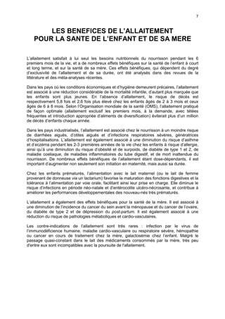 7

LES BENEFICES DE L’ALLAITEMENT
POUR LA SANTE DE L’ENFANT ET DE SA MERE
L’allaitement satisfait à lui seul les besoins nutritionnels du nourrisson pendant les 6
premiers mois de la vie, et a de nombreux effets bénéfiques sur la santé de l’enfant à court
et long terme, et sur la santé de sa mère. Ces effets bénéfiques, qui dépendent du degré
d’exclusivité de l’allaitement et de sa durée, ont été analysés dans des revues de la
littérature et des méta-analyses récentes.
Dans les pays où les conditions économiques et d’hygiène demeurent précaires, l’allaitement
est associé à une réduction considérable de la mortalité infantile, d’autant plus marquée que
les enfants sont plus jeunes. En l’absence d’allaitement, le risque de décès est
respectivement 5,8 fois et 2,6 fois plus élevé chez les enfants âgés de 2 à 3 mois et ceux
âgés de 6 à 8 mois. Selon l’Organisation mondiale de la santé (OMS), l’allaitement pratiqué
de façon optimale (allaitement exclusif les premiers mois, à la demande, avec tétées
fréquentes et introduction appropriée d’aliments de diversification) éviterait plus d’un million
de décès d’enfants chaque année.
Dans les pays industrialisés, l’allaitement est associé chez le nourrisson à un moindre risque
de diarrhées aiguës, d’otites aiguës et d’infections respiratoires sévères, génératrices
d’hospitalisations. L’allaitement est également associé à une diminution du risque d’asthme
et d’eczéma pendant les 2-3 premières années de la vie chez les enfants à risque d’allergie,
ainsi qu’à une diminution du risque d’obésité et de surpoids, de diabète de type 1 et 2, de
maladie coeliaque, de maladies inflammatoires du tube digestif, et de mort inattendue du
nourrisson. De nombreux effets bénéfiques de l’allaitement étant dose-dépendants, il est
important d’augmenter non seulement son initiation en maternité, mais aussi sa durée.
Chez les enfants prématurés, l’alimentation avec le lait maternel (ou le lait de femme
provenant de donneuse via un lactarium) favorise la maturation des fonctions digestives et la
tolérance à l’alimentation par voie orale, facilitant ainsi leur prise en charge. Elle diminue le
risque d’infections en période néo-natale et d’entérocolite ulcéro-nécrosante, et contribue à
améliorer les performances développementales des nouveau-nés très prématurés.
L’allaitement a également des effets bénéfiques pour la santé de la mère. Il est associé à
une diminution de l’incidence du cancer du sein avant la ménopause et du cancer de l’ovaire,
du diabète de type 2 et de dépression du post-partum. Il est également associé à une
réduction du risque de pathologies métaboliques et cardio-vasculaires.
Les contre-indications de l’allaitement sont très rares : infection par le virus de
l’immunodéficience humaine, maladie cardio-vasculaire ou respiratoire sévère, hémopathie
ou cancer en cours de traitement chez la mère, galactosémie chez l’enfant. Malgré le
passage quasi-constant dans le lait des médicaments consommés par la mère, très peu
d'entre eux sont incompatibles avec la poursuite de l'allaitement.

 