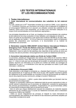 8

LES TEXTES INTERNATIONAUX
ET LES RECOMMANDATIONS
I. Textes internationaux
1. Code international de commercialisation des substituts du lait maternel
(1981)
Ce code, adopté par la 34ème Assemblée mondiale de la santé de l’OMS, a pour objectif de
« […] contribuer à procurer aux nourrissons une nutrition sûre et adéquate en protégeant et
en encourageant l’allaitement et en assurant une utilisation correcte des substituts du lait
maternel, quand ceux-ci sont nécessaires, sur la base d’une information adéquate et au
moyen d’une commercialisation et d’une distribution appropriées ».
Les principales dispositions de ce Code, qui s’applique à la commercialisation des substituts
du lait maternel et non à leur production ni à leur utilisation, sont indiquées en Annexe 5.
Seule une partie de ces dispositions a été reprise dans le Décret n°
98-688 du 30 juillet 1998,
pris en application de l’article L. 121-53 du Code de la consommation relatif à la distribution
gratuite des préparations pour nourrissons, à la documentation et au matériel de
présentation les concernant.

2. Déclaration conjointe OMS-UNICEF (United Nations International Children’s
Emergency Fund - Fonds des Nations unies pour l’enfance) (1989)
Cette déclaration a énoncé pour la première fois les « Dix conditions pour le succès de
l'allaitement » dans le cadre du rôle spécifique des maternités et des services de soins aux
nouveau-nés dans la promotion, l’encouragement et le soutien de l’allaitement (Annexe 6).

3. Convention internationale relative aux Droits de l’enfant (1989)
La convention, adoptée par l’Organisation des nations unies (ONU) le 20 novembre 1989 et
ratifiée par la France le 7 août 1990, stipule la nécessité de prendre les mesures appropriées
pour « […] faire en sorte que tous les groupes de la société, en particulier les parents et les
enfants, reçoivent une information sur la santé et la nutrition de l'enfant, les avantages de
l'allaitement au sein […], et bénéficient d’une aide leur permettant de mettre à profit cette
information » (Article 24).

4. Déclaration d’Innocenti (1990)
Cette déclaration a été rédigée et proclamée au « Spedale Degli Innocenti » à Florence par
des représentants de 10 agences de l’ONU et de 32 pays. Elle rappelle l’importance globale
de l’allaitement et les responsabilités qui incombent à tous les gouvernements de mettre en
oeuvre des programmes pour promouvoir, protéger et soutenir l’allaitement.
La déclaration d’Innocenti […] définit « quatre cibles opérationnelles que devraient viser les
gouvernements de chaque pays :
- désigner un coordinateur national pour l’allaitement doté de pouvoirs appropriés et créer un
comité national multisectoriel pour la promotion de l’allaitement, composé de représentants
des services gouvernementaux compétents, d’organisations non gouvernementales (ONG)
et d’associations professionnelles dans le domaine de la santé
- faire en sorte que chaque établissement assurant les prestations de maternité respecte
pleinement les dix conditions pour le succès de l’allaitement énoncées dans la déclaration
conjointe de l’OMS et de l’UNICEF
- mettre en oeuvre intégralement les principes et l’objectif du Code international de
commercialisation des substituts du lait maternel et des résolutions pertinentes adoptées par
l’Assemblée mondiale de la santé

 