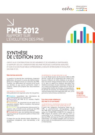 PME 2012
rapport sur
l’évolution des PME


SYNTHÈSE
DE L’ÉDITION 2012
GRâCE AUX CONTRIBUTIONS DE SES MEMBRES ET DE NOMBREUX PARTENAIRES,
LE RAPPORT 2012 DE L’OBSERVATOIRE DES PME PROPOSE D’APPORTER ANALYSES
ET CLéS D’ACCèS POUR MIEUX APPRéHENDER LA RéALITé HéTéROGèNE ET éVOLUTIVE
DES PME ET ETI.


Une édition revisitée                                      un référentiel de base revu par la lme
                                                           La Loi de Modernisation de l’Économie (LME) de 2008
La qualité et la diversité des contributions, largement    permet, à partir de la combinaison des critères d’au-
plébiscitées, ont assuré le succès des éditions précé-     tonomie, d’effectif, de chiffre d’affaires et de total du
dentes de ce Rapport annuel sur l’évolution des PME.       bilan, de classer chaque entreprise dans une catégorie
Toutefois, une optimisation de la lecture et de l’accès    et ce, dans un objectif de meilleure description des
aux données ou aux sources pertinentes restait à           réalités économiques. Au plan statistique, l’adoption de
conduire. L’édition 2012 propose donc deux évolutions      ces critères est progressive, notamment en raison de
majeures.                                                  la disponibilité relative des données correspondantes.
                                                           En période de transition, les méthodologies d’analyse
une nouvelle structuration                                 retenues doivent alors être explicitées avec soin, car le
                                                                                                                       Avec la LME,
Cette publication est organisée autour de cinq parties :   panorama restitué évolue sensiblement.
                                                                                                                       131 000 PME
                                                                                                                       et 4 600 ETI sont
1 Évolutions, rassemblant des informations de
                                                                                                                       recensées en France.
nature démographique et conjoncturelle.
2 Financement des PME & ETI, nouveau chapitre              Les évolutions générales
dans cette édition.                                        des pme et eti en france
3 Thématiques, ne concernant qu’une partie de la
population analysée  R&D et innovation, international
                      :                                    la définition de l’entreprise revue par la lme
et marchés publics.                                        amène à un clivage plus net entre pme et eti
4 Point de vue, sur une dimension méconnue de l’in-        À partir des catégories d’entreprise fixées par la
novation, celle, à finalité sociale, portée par des PME    LME, le positionnement démographique relatif
exploratrices de besoins sociaux non satisfaits.           des PME (hors microentreprises) et ETI se clarifie
5 Compléments, avec une synthèse des principales           autour de 131    000 PME et 4 600 ETI. En moyenne, la
mesures prises par les pouvoirs publics en faveur des      PME emploie 25 salariés contre 630 pour l’ETI. La
PME et ETI.                                                construction et le commerce sont surreprésentés
                                                           dans les PME, alors que les ETI sont majoritairement
À chaque fois que des données étaient disponibles, la      industrielles. Les moyens engagés sont à la mesure
comparaison européenne, voire internationale, a été        de leur taille, en immobilisations comme en présence
illustrée.                                                 à l’international.
 