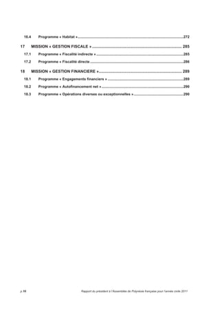 16.4 Programme « Habitat »......................................................................................................272 
17 MISSION « GESTION FISCALE »................................................................................ 285 
17.1 Programme « Fiscalité indirecte » ....................................................................................285 
17.2 Programme « Fiscalité directe ..........................................................................................286 
18 MISSION « GESTION FINANCIERE ».......................................................................... 289 
18.1 Programme « Engagements financiers » .........................................................................289 
18.2 Programme « Autofinancement net »...............................................................................290 
18.3 Programme « Opérations diverses ou exceptionnelles »................................................290 
p.10 Rapport du président à l’Assemblée de Polynésie française pour l’année civile 2011 
 