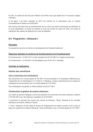 En 2011, le nombre de lots triés par la Maison de la Perle a plus que doublé avec 15 nouveaux usagers 
(+48,39%). 
A cet égard, il est prévu d’acquérir en 2012 une machine de tri automatique, pour un montant 
d’investissement à hauteur de 40 000 000 F. 
Des réunions de travail avec les professionnels sont en cours pour tenter d’harmoniser les méthodes de 
tri et de classification, et surtout de maîtriser le cours de la perle de culture de Tahiti. Une étude de 
satisfaction des usagers est également en cours de réalisation. 
6.5 Programme « Artisanat » 
Périmètre 
Ce programme concerne la maîtrise du développement de l'artisanat traditionnel. 
Dépenses globales en sections de fonctionnement et d’investissement 
En fonctionnement, 113 254 374 F ont été mandatés dont 63 474 286 F en charges de personnel. 
En investissement, 112 433 535 F ont été délégués avec 43 041 441 F mandatés. 
Activités et réalisations 
Gestion des subventions 
Aide à l’organisation des manifestations 
Des subventions d’un montant global 30 475 000 F ont été accordées à 10 associations différentes pour 
l’organisation de 12 manifestations (11 à Tahiti et 1 à Raiatea). Le Pays a directement pris en charge leur 
campagnes de communication pour un montant global de 9 167 358 F. 
Ces manifestations ont généré un chiffre d’affaires de 234 017 785 F. 
Construction et gestion de centres artisanaux 
Les crédits de paiement délégués au titre des opérations de construction de centres artisanaux s’élèvent 
à 103 624 535 F pour des dépenses mandatées de 42 873 664 F. 
Il concernent la poursuite des travaux des centres de Raivavae, Tubuai, Rimatara et les nouvelles 
édifications de Huahine, Rikitea et Taipivai. 
3 « fare » artisanaux ont fait l’objet de travaux de remplacement de châssis ouvrants et de la mise en 
place d’un système de ventilation (Raivavae, Tubuai et Rimatara ) pour un montant global de 3 517 000 F. 
p.100 Rapport du président à l’Assemblée de Polynésie française pour l’année civile 2011 
 