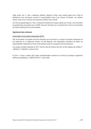 Cette année, les 3 « fare » artisanaux (Mahina, Afaahiti et Nuku Hiva) restent gérés par le Pays et 
bénéficient d’une assurance couvrant la responsabilité civile et les risques d’’incendie. Les artisans 
devant, quant à eux, souscrire une assurance relative à leur activité. 
Les frais de gardiennage du « fare » artisanal de Afaahiti sont toujours gérés par le Pays. Une convention 
de gardiennage est passée avec la SARL Haumani Sécurité pour une période de 3 mois et renouvelable 
par tacite reconduction tous les trimestres. 
Agrément des artisans 
Autorisation d’occupation temporaire (AOT) 
Afin de formaliser l’occupation des fare artisanaux par les artisans, un projet d’occupation temporaire de 
ces bâtiments et un règlement intérieur ont été élaborés. Ces dispositions permettent de définir les 
responsabilités respectives du Pays et des artisans quant à l’occupation des fare artisanaux. 
Les projets d’arrêtés présentés en 2011 fixant le tarif de location des fare ont été adoptés par arrêtés n° 
188/CM et n° 189/CM du 3 février 2012. 
En 2011, le Pays a délivré 503 cartes professionnelles d’artisans en suivant la procédure d’agrément 
définie par délibération n° 2009-55 APF le 11 août 2009. 
Rapport du président à l’Assemblée de Polynésie française pour l’année civile 2011 p.101 
 