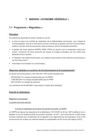 7 MISSION « ECONOMIE GÉNÉRALE » 
7.1 Programme « Régulation » 
Périmètre 
Ce programme rassemble les actions menées en vue de : 
• la mise en place et le contrôle de l’application de la réglementation économique : prix, marges de 
commercialisation, droit de la concurrence et droit commercial en général, droit de la consommation, 
qualité et sécurité, droit des assurances, poids et mesures, droit de la propriété industrielle ; 
• la gestion des fonds spéciaux (FSPPN, FRPH, FPPH) qui doivent, tout en remplissant chacun leur 
mission, fonctionner de façon autonome par rapport au budget et équilibrer par eux même leurs 
dépenses et leurs recettes ; 
• la réalisation des études économiques, de l’analyse conjoncturelle et des prévisions économiques à 
court et moyen terme ; 
• l’information et la formation du consommateur. 
Dépenses globales en sections de fonctionnement et d’investissement 
En section de fonctionnement, 2 297 798 194 F CFP ont été mandatés dont : 
- 583 000 000 F en charges exceptionnelles pour le FSPPN 
- 1 000 000 000 F en charges exceptionnelles pour le FRPH 
- 280 134 093 F en charges de personnel 
Une subvention de 400 000 000 F a été versée à l’Institut de la statistique. 
Activité et réalisations 
Régulation économique 
La gestion des fonds spéciaux 
Le fonds de stabilisation des produits de première nécessité : le FSPPN 
Le FSPPN est régi par les dispositions de la délibération n° 97-97/APF du 29 mai 1997 modifiée et vise à 
stabiliser le prix de certains produits de première nécessité : en 2011, sont concernés les 14 400 tonnes 
de farine importées pour la fabrication de la baguette à prix réglementé par les boulangers, et les 4 225 
tonnes environ de riz blanc non parfumé importé (en augmentation de 8% environ par rapport à 2010). 
p.102 Rapport du président à l’Assemblée de Polynésie française pour l’année civile 2011 
 