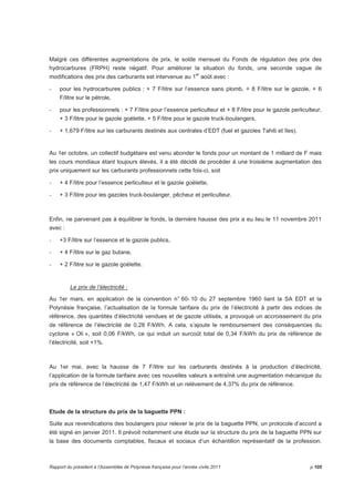 Malgré ces différentes augmentations de prix, le solde mensuel du Fonds de régulation des prix des 
hydrocarbures (FRPH) reste négatif. Pour améliorer la situation du fonds, une seconde vague de 
modifications des prix des carburants est intervenue au 1er août avec : 
- pour les hydrocarbures publics : + 7 F/litre sur l’essence sans plomb, + 8 F/litre sur le gazole, + 6 
F/litre sur le pétrole, 
- pour les professionnels : + 7 F/litre pour l’essence perliculteur et + 8 F/litre pour le gazole perliculteur, 
+ 3 F/litre pour le gazole goélette, + 5 F/litre pour le gazole truck-boulangers, 
- + 1,679 F/litre sur les carburants destinés aux centrales d’EDT (fuel et gazoles Tahiti et îles). 
Au 1er octobre, un collectif budgétaire est venu abonder le fonds pour un montant de 1 milliard de F mais 
les cours mondiaux étant toujours élevés, il a été décidé de procéder à une troisième augmentation des 
prix uniquement sur les carburants professionnels cette fois-ci, soit 
- + 4 F/litre pour l’essence perliculteur et le gazole goélette, 
- + 3 F/litre pour les gazoles truck-boulanger, pêcheur et perliculteur. 
Enfin, ne parvenant pas à équilibrer le fonds, la dernière hausse des prix a eu lieu le 11 novembre 2011 
avec : 
- +3 F/litre sur l’essence et le gazole publics, 
- + 4 F/litre sur le gaz butane, 
- + 2 F/litre sur le gazole goélette. 
Le prix de l’électricité : 
Au 1er mars, en application de la convention n° 60- 10 du 27 septembre 1960 liant la SA EDT et la 
Polynésie française, l’actualisation de la formule tarifaire du prix de l’électricité à partir des indices de 
référence, des quantités d’électricité vendues et de gazole utilisés, a provoqué un accroissement du prix 
de référence de l’électricité de 0,28 F/kWh. A cela, s’ajoute le remboursement des conséquences du 
cyclone « Oli », soit 0,06 F/kWh, ce qui induit un surcoût total de 0,34 F/kWh du prix de référence de 
l’électricité, soit +1%. 
Au 1er mai, avec la hausse de 7 F/litre sur les carburants destinés à la production d’électricité, 
l’application de la formule tarifaire avec ces nouvelles valeurs a entraîné une augmentation mécanique du 
prix de référence de l’électricité de 1,47 F/kWh et un relèvement de 4,37% du prix de référence. 
Etude de la structure du prix de la baguette PPN : 
Suite aux revendications des boulangers pour relever le prix de la baguette PPN, un protocole d’accord a 
été signé en janvier 2011. Il prévoit notamment une étude sur la structure du prix de la baguette PPN sur 
la base des documents comptables, fiscaux et sociaux d’un échantillon représentatif de la profession. 
Rapport du président à l’Assemblée de Polynésie française pour l’année civile 2011 p.105 
 
