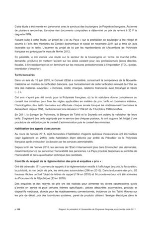 Cette étude a été menée en partenariat avec le syndicat des boulangers de Polynésie française. Au terme 
de plusieurs rencontres, l’analyse des documents comptables a déterminé un prix de revient à 33 F la 
baguette PPN. 
Faisant suite à cette étude, un projet de « loi du Pays » sur la profession de boulanger a été rédigé et 
soumis à l’avis des membres du Conseil économique et social en novembre 2011 qui a émis un avis 
favorable sur le texte. L’examen du projet de loi par les représentants de l’Assemblée de Polynésie 
française est prévu pour le mois de février 2012. 
En parallèle, a été menée une étude sur le secteur de la boulangerie en terme de marché (offre, 
demande, produits) en mettant l’accent sur les aides existant pour ces professionnels (aides directes, 
fiscales, à l’investissement) et en terminant sur les mesures protectionnistes à l’importation (TDL, quotas, 
interdiction d’importer). 
Tarifs bancaires 
Dans un avis du 10 juin 2010, le Conseil d’Etat a considéré, concernant la compétence de la Nouvelle- 
Calédonie en matière de tarification bancaire, que l’encadrement de cette tarification relevait de l’Etat au 
titre des matières suivantes : « monnaie, crédit, changes, relations financières avec l’étranger et trésor 
(…) ». 
Cet avis n’ayant pas été rendu pour la Polynésie française, où la loi statutaire donne compétence au 
conseil des ministres pour fixer les règles applicables en matière de prix, tarifs et commerce intérieur, 
l’homologation des tarifs bancaires est effectuée chaque année lorsque les établissement bancaires le 
demandent, depuis 1998, conformément à la décision n° 764 AE du 13 octobre 1978 modifiée. 
En 2011, la Banque de Polynésie, la Banque de Tahiti et la Socredo ont obtenu la validation de leurs 
tarifs. S’agissant des tarifs appliqués par le service des chèques postaux, ils ont toujours fait l’objet d’une 
procédure de validation par le conseil d’administration puis le conseil des ministres. 
Habilitation des agents d’assurances 
Au cours de l’année 2011, sept demandes d’habilitation d’agents spéciaux d’assurances ont été traitées 
(sept également en 2010), cette habilitation étant délivrée par arrêté du Président de la Polynésie 
française après instruction du dossier par les services administratifs. 
Depuis la fin de l’année 2010, les services de l’Etat n’interviennent plus dans l’instruction des demandes, 
notamment pour ce qui concerne l’honorabilité des personnes. Le Pays procède désormais au contrôle de 
l'honorabilité et de la qualification technique des candidats. 
Contrôle du respect de la réglementation des prix et enquêtes « prix » : 
Ont été adressés 171 courriers de rappels à la réglementation relatifs à l’affichage des prix, la facturation, 
la publicité, le non dépôt de prix, les véhicules automobiles (296 en 2010). Dans le domaine des prix, 52 
hausses illicites ont fait l’objet de lettres de rappel (114 en 2010) et 14 procès-verbaux ont été adressés 
au Procureur de la République (13 en 2010). 
Des enquêtes et des relevés de prix ont été réalisés pour alimenter les divers observatoires suivis 
d’année en année et pour certains thèmes spécifiques : pièces détachées automobiles, produits et 
dispositifs médicaux, alcools pour les établissements conventionnés, incidence du frêt Tahiti Moorea sur 
les prix de détail, prix des fournitures scolaires, panel de produits utilisant l’énergie électrique dans le 
p.106 Rapport du président à l’Assemblée de Polynésie française pour l’année civile 2011 
 