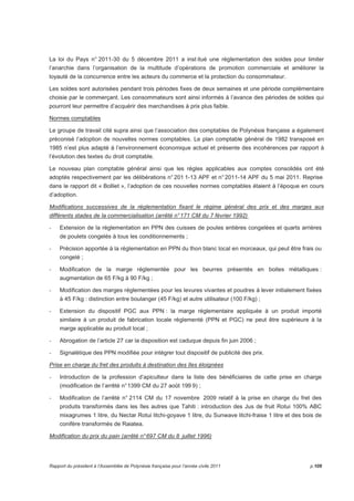 La loi du Pays n° 2011-30 du 5 décembre 2011 a inst itué une réglementation des soldes pour limiter 
l’anarchie dans l’organisation de la multitude d’opérations de promotion commerciale et améliorer la 
loyauté de la concurrence entre les acteurs du commerce et la protection du consommateur. 
Les soldes sont autorisées pendant trois périodes fixes de deux semaines et une période complémentaire 
choisie par le commerçant. Les consommateurs sont ainsi informés à l’avance des périodes de soldes qui 
pourront leur permettre d’acquérir des marchandises à prix plus faible. 
Normes comptables 
Le groupe de travail cité supra ainsi que l’association des comptables de Polynésie française a également 
préconisé l’adoption de nouvelles normes comptables. Le plan comptable général de 1982 transposé en 
1985 n’est plus adapté à l’environnement économique actuel et présente des incohérences par rapport à 
l’évolution des textes du droit comptable. 
Le nouveau plan comptable général ainsi que les règles applicables aux comptes consolidés ont été 
adoptés respectivement par les délibérations n° 201 1-13 APF et n° 2011-14 APF du 5 mai 2011. Reprise 
dans le rapport dit « Bolliet », l’adoption de ces nouvelles normes comptables étaient à l’époque en cours 
d’adoption. 
Modifications successives de la réglementation fixant le régime général des prix et des marges aux 
différents stades de la commercialisation (arrêté n° 171 CM du 7 février 1992) 
- Extension de la réglementation en PPN des cuisses de poules entières congelées et quarts arrières 
de poulets congelés à tous les conditionnements ; 
- Précision apportée à la réglementation en PPN du thon blanc local en morceaux, qui peut être frais ou 
congelé ; 
- Modification de la marge réglementée pour les beurres présentés en boites métalliques : 
augmentation de 65 F/kg à 90 F/kg ; 
- Modification des marges réglementées pour les levures vivantes et poudres à lever initialement fixées 
à 45 F/kg : distinction entre boulanger (45 F/kg) et autre utilisateur (100 F/kg) ; 
- Extension du dispositif PGC aux PPN : la marge réglementaire appliquée à un produit importé 
similaire à un produit de fabrication locale réglementé (PPN et PGC) ne peut être supérieure à la 
marge applicable au produit local ; 
- Abrogation de l’article 27 car la disposition est caduque depuis fin juin 2006 ; 
- Signalétique des PPN modifiée pour intégrer tout dispositif de publicité des prix. 
Prise en charge du fret des produits à destination des îles éloignées 
- Introduction de la profession d’apiculteur dans la liste des bénéficiaires de cette prise en charge 
(modification de l’arrêté n° 1399 CM du 27 août 199 9) ; 
- Modification de l’arrêté n° 2114 CM du 17 novembre 2009 relatif à la prise en charge du fret des 
produits transformés dans les îles autres que Tahiti : introduction des Jus de fruit Rotui 100% ABC 
mixagrumes 1 litre, du Nectar Rotui litchi-goyave 1 litre, du Sunwave litchi-fraise 1 litre et des bois de 
conifère transformés de Raiatea. 
Modification du prix du pain (arrêté n° 697 CM du 8 juillet 1996) 
Rapport du président à l’Assemblée de Polynésie française pour l’année civile 2011 p.109 
 