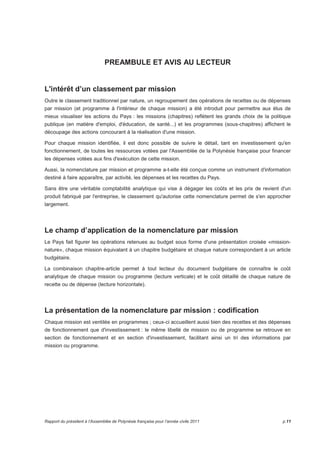 PREAMBULE ET AVIS AU LECTEUR 
L'intérêt d’un classement par mission 
Outre le classement traditionnel par nature, un regroupement des opérations de recettes ou de dépenses 
par mission (et programme à l'intérieur de chaque mission) a été introduit pour permettre aux élus de 
mieux visualiser les actions du Pays : les missions (chapitres) reflètent les grands choix de la politique 
publique (en matière d'emploi, d'éducation, de santé...) et les programmes (sous-chapitres) affichent le 
découpage des actions concourant à la réalisation d'une mission. 
Pour chaque mission identifiée, il est donc possible de suivre le détail, tant en investissement qu'en 
fonctionnement, de toutes les ressources votées par l'Assemblée de la Polynésie française pour financer 
les dépenses votées aux fins d'exécution de cette mission. 
Aussi, la nomenclature par mission et programme a-t-elle été conçue comme un instrument d'information 
destiné à faire apparaître, par activité, les dépenses et les recettes du Pays. 
Sans être une véritable comptabilité analytique qui vise à dégager les coûts et les prix de revient d'un 
produit fabriqué par l'entreprise, le classement qu'autorise cette nomenclature permet de s'en approcher 
largement. 
Le champ d’application de la nomenclature par mission 
Le Pays fait figurer les opérations retenues au budget sous forme d'une présentation croisée «mission-nature 
», chaque mission équivalant à un chapitre budgétaire et chaque nature correspondant à un article 
budgétaire. 
La combinaison chapitre-article permet à tout lecteur du document budgétaire de connaître le coût 
analytique de chaque mission ou programme (lecture verticale) et le coût détaillé de chaque nature de 
recette ou de dépense (lecture horizontale). 
La présentation de la nomenclature par mission : codification 
Chaque mission est ventilée en programmes ; ceux-ci accueillent aussi bien des recettes et des dépenses 
de fonctionnement que d'investissement : le même libellé de mission ou de programme se retrouve en 
section de fonctionnement et en section d'investissement, facilitant ainsi un tri des informations par 
mission ou programme. 
Rapport du président à l’Assemblée de Polynésie française pour l’année civile 2011 p.11 
 