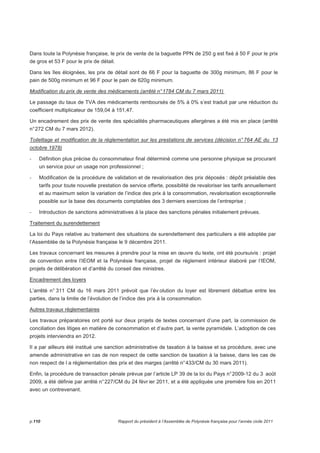 Dans toute la Polynésie française, le prix de vente de la baguette PPN de 250 g est fixé à 50 F pour le prix 
de gros et 53 F pour le prix de détail. 
Dans les îles éloignées, les prix de détail sont de 66 F pour la baguette de 300g minimum, 86 F pour le 
pain de 500g minimum et 96 F pour le pain de 620g minimum. 
Modification du prix de vente des médicaments (arrêté n° 1784 CM du 7 mars 2011) 
Le passage du taux de TVA des médicaments remboursés de 5% à 0% s’est traduit par une réduction du 
coefficient multiplicateur de 159,04 à 151,47. 
Un encadrement des prix de vente des spécialités pharmaceutiques allergènes a été mis en place (arrêté 
n° 272 CM du 7 mars 2012). 
Toilettage et modification de la réglementation sur les prestations de services (décision n° 764 AE du 13 
octobre 1978) 
- Définition plus précise du consommateur final déterminé comme une personne physique se procurant 
un service pour un usage non professionnel ; 
- Modification de la procédure de validation et de revalorisation des prix déposés : dépôt préalable des 
tarifs pour toute nouvelle prestation de service offerte, possibilité de revaloriser les tarifs annuellement 
et au maximum selon la variation de l’indice des prix à la consommation, revalorisation exceptionnelle 
possible sur la base des documents comptables des 3 derniers exercices de l’entreprise ; 
- Introduction de sanctions administratives à la place des sanctions pénales initialement prévues. 
Traitement du surendettement 
La loi du Pays relative au traitement des situations de surendettement des particuliers a été adoptée par 
l’Assemblée de la Polynésie française le 9 décembre 2011. 
Les travaux concernant les mesures à prendre pour la mise en oeuvre du texte, ont été poursuivis : projet 
de convention entre l’IEOM et la Polynésie française, projet de règlement intérieur élaboré par l’IEOM, 
projets de délibération et d’arrêté du conseil des ministres. 
Encadrement des loyers 
L’arrêté n° 311 CM du 16 mars 2011 prévoit que l’év olution du loyer est librement débattue entre les 
parties, dans la limite de l’évolution de l’indice des prix à la consommation. 
Autres travaux réglementaires 
Les travaux préparatoires ont porté sur deux projets de textes concernant d’une part, la commission de 
conciliation des litiges en matière de consommation et d’autre part, la vente pyramidale. L’adoption de ces 
projets interviendra en 2012. 
Il a par ailleurs été institué une sanction administrative de taxation à la baisse et sa procédure, avec une 
amende administrative en cas de non respect de cette sanction de taxation à la baisse, dans les cas de 
non respect de l a réglementation des prix et des marges (arrêté n° 433/CM du 30 mars 2011). 
Enfin, la procédure de transaction pénale prévue par l’article LP 39 de la loi du Pays n° 2009-12 du 3 août 
2009, a été définie par arrêté n° 227/CM du 24 févr ier 2011, et a été appliquée une première fois en 2011 
avec un contrevenant. 
p.110 Rapport du président à l’Assemblée de Polynésie française pour l’année civile 2011 
 