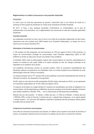 Réglementation en matière d’assurances et de propriété industrielle 
Assurances 
La mise à jour du code des assurances se poursuit, notamment suite à une mission de travail de 3 
semaines à Paris auprès de la Direction du Trésor et de l’Autorité de Contrôle Prudentiel. 
En 2011, le Pays a reçu quelques demandes d’informations ou d’interprétation, de la part de 
professionnels et de particuliers, sur la réglementation des assurances et celle des mutuelles applicables 
localement. 
Propriété industrielle 
Les préparatifs concernant la mise à jour du livre II du Code de la propriété intellectuelle ont été menés, 
notamment avec des contacts avec l’INPI (Institut de la Propriété Intellectuelle). Le dossier fut mis en 
stand by lors du second semestre 2011. 
Information et formation du consommateur 
3 139 contacts ont été enregistrés, soit une diminution de 10% par rapport à 2010 (3 503 contacts). Le 
moyen de communication privilégié du consommateur reste l’entretien téléphonique (58%) et 39% 
préfèrent se rendre sur place pour trouver une solution à leur problème. 
L’immobilier (46%) reste la préoccupation majeure des consommateurs et concerne essentiellement la 
location en meublé sur des sujets relatifs à la rupture anticipée du bail, les charges d’entretien et de 
réparations et la restitution de la caution. 
Les problèmes commerciaux arrivent en seconde position (19%) et concernent essentiellement des 
demandes relatives à la garantie et à la rétractation suite à un achat comptant et aux méthodes de vente 
(démarchage à domicile, arrhes et acomptes). 
La rubrique transport est en 3ème position (9%) et les problèmes concernent essentiellement les achats de 
véhicules d’occasion, les réparations et les garanties. 
65 087 visites du site internet ont été enregistrées (48 655 visites internautes en 2010), ce qui représente 
une importante augmentation de 16 432 visites par rapport à 2010. 
13 sessions de formation au budget familial et 2 sessions de sensibilisation aux droits et obligations d’un 
consommateur ont été dispensées aux différentes structures scolaires et de formation agréées d’insertion 
pour adultes (Audiforma, Afometh, FPS)…, soit un total de près de 300 personnes sensibilisées. 
Relevés des prix des produits : 13 relevés « météo des prix » à Tahiti et à Raiatea. 2 relevés des prix 
« SPECIAL PPN » à Hao et Hiva Oa, 2 relevés des prix « spécial fruits et légumes » et un relevé spécial 
« rentrée scolaire ». Ce sont ainsi 180 dépliants imprimés et distribués dans les principaux offices publics 
et publiés dans la presse écrite. 
Conjoncture et prévision économiques : 
Une veille de conjoncture économique est assurée, en relation avec la gestion d’une base de données en 
continu, se traduisant notamment par la fourniture d’un tableau de bord pour le conseil des ministres. 
Rapport du président à l’Assemblée de Polynésie française pour l’année civile 2011 p.111 
 