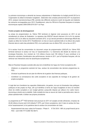 La prévision économique a alimenté les travaux préparatoires à l’élaboration du budget primitif 2012 et à 
l’organisation du débat d’orientation budgétaire : élaboration des comptes prévisionnels 2011 et projections 
2012; analyse macroéconomique (PIB, activités des différents secteurs) à partir de laquelle sont élaborés 
les scénarios envisageables pour 2012. Parallèlement, calcul du PIB de la Polynésie française et comptes 
économiques rapides 2008-2009-2010-2011 du Pays. 
Fonds européen de développement 
La phase de programmation du 10ème FED territorial et régional s’est poursuivie en 2011 et est 
actuellement en phase de finalisation. La signature des DOCUP devrait intervenir d’ici la fin du premier 
semestre 2012 ou le début du deuxième semestre 2012, ce qui devrait permettre le démarrage effectif des 
projets au début de l’année 2013. Parallèlement, la mise en oeuvre opérationnelle et la clôture des projets 
financés dans le cadre des précédents FED, et en particulier ceux du 9ème FED, ont eu lieu en 2011. 
Si le secteur focal de concentration du document unique de programmation (DOCUP) du 10ème FED 
territorial demeure le secteur de l’eau et l’assainissement, il a néanmoins été décidé de réserver une 
enveloppe financière, d’un montant de 1,33 millions d’euros (soit 159 millions F) pour contribuer à la 
démarche volontaire d’amélioration des performances, lancée en 2011, par la Polynésie française, afin de 
renforcer ses interactions avec les dynamiques européennes. 
Mais la Polynésie française souhaite aller plus loin et bénéficier de l’appui de l’Union européenne afin : 
- d'élaborer un programme sectoriel de l’eau, secteur de concentration des derniers programmes du 
FED, 
- d’évaluer la pertinence de son plan de réforme de la gestion des finances publiques, 
- d’améliorer sa connaissance des outils européens et ses capacités de montage et de gestion de 
projets européens. 
Il s’agit dès lors d’améliorer les capacités d’élaboration, de gestion, de suivi et d’évaluation des politiques 
publiques et des projets du Pays, afin qu’il bénéficie à terme de l’appui budgétaire et donc du transfert 
direct de crédits européens à son budget général, puisqu’elle dispose par ailleurs d’un cadre macro-économique 
orienté vers la stabilité. Cette modalité de mise en oeuvre de l’aide lui permettra ainsi, dans la 
phase opérationnelle, d’utiliser ses propres procédures 
Le programme du 9ème FED territorial s’est poursuivi en 2011 et 4 projets ont été cofinancés, à hauteur de 
20,48 millions d’euros (soit 2.45 milliards F CFP), par l’Union européenne, dont 3 dans le secteur de l’eau 
et de l’assainissement, et le quatrième dans le secteur de concentration de l’aide : 
- Assainissement des eaux usées de Punaauia – Phase II : 9 734 335 € - 86% du projet financé par le 
FED – soit 8 369 777 € (998 782 484 F) 
p.112 Rapport du président à l’Assemblée de Polynésie française pour l’année civile 2011 
 