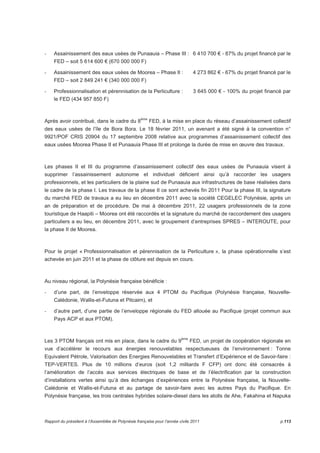 - Assainissement des eaux usées de Punaauia – Phase III : 6 410 700 € - 87% du projet financé par le 
FED – soit 5 614 600 € (670 000 000 F) 
- Assainissement des eaux usées de Moorea – Phase II : 4 273 862 € - 67% du projet financé par le 
FED – soit 2 849 241 € (340 000 000 F) 
- Professionnalisation et pérennisation de la Perliculture : 3 645 000 € - 100% du projet financé par 
le FED (434 957 850 F) 
Après avoir contribué, dans le cadre du 8ème FED, à la mise en place du réseau d’assainissement collectif 
des eaux usées de l’île de Bora Bora. Le 18 février 2011, un avenant a été signé à la convention n° 
9921/POF CRIS 20904 du 17 septembre 2008 relative aux programmes d’assainissement collectif des 
eaux usées Moorea Phase II et Punaauia Phase III et prolonge la durée de mise en oeuvre des travaux. 
Les phases II et III du programme d’assainissement collectif des eaux usées de Punaauia visent à 
supprimer l’assainissement autonome et individuel déficient ainsi qu’à raccorder les usagers 
professionnels, et les particuliers de la plaine sud de Punaauia aux infrastructures de base réalisées dans 
le cadre de la phase I. Les travaux de la phase II ce sont achevés fin 2011 Pour la phase III, la signature 
du marché FED de travaux a eu lieu en décembre 2011 avec la société CEGELEC Polynésie, après un 
an de préparation et de procédure. De mai à décembre 2011, 22 usagers professionnels de la zone 
touristique de Haapiti – Moorea ont été raccordés et la signature du marché de raccordement des usagers 
particuliers a eu lieu, en décembre 2011, avec le groupement d’entreprises SPRES – INTEROUTE, pour 
la phase II de Moorea. 
Pour le projet « Professionnalisation et pérennisation de la Perliculture », la phase opérationnelle s’est 
achevée en juin 2011 et la phase de clôture est depuis en cours. 
Au niveau régional, la Polynésie française bénéficie : 
- d’une part, de l’enveloppe réservée aux 4 PTOM du Pacifique (Polynésie française, Nouvelle- 
Calédonie, Wallis-et-Futuna et Pitcairn), et 
- d’autre part, d’une partie de l’enveloppe régionale du FED allouée au Pacifique (projet commun aux 
Pays ACP et aux PTOM). 
Les 3 PTOM français ont mis en place, dans le cadre du 9ème FED, un projet de coopération régionale en 
vue d’accélérer le recours aux énergies renouvelables respectueuses de l’environnement : Tonne 
Equivalent Pétrole, Valorisation des Energies Renouvelables et Transfert d’Expérience et de Savoir-faire : 
TEP-VERTES. Plus de 10 millions d’euros (soit 1,2 milliards F CFP) ont donc été consacrés à 
l’amélioration de l’accès aux services électriques de base et de l’électrification par la construction 
d’installations vertes ainsi qu’à des échanges d’expériences entre la Polynésie française, la Nouvelle- 
Calédonie et Wallis-et-Futuna et au partage de savoir-faire avec les autres Pays du Pacifique. En 
Polynésie française, les trois centrales hybrides solaire-diesel dans les atolls de Ahe, Fakahina et Napuka 
Rapport du président à l’Assemblée de Polynésie française pour l’année civile 2011 p.113 
 