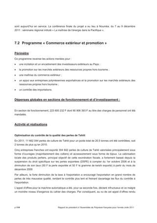 sont aujourd’hui en service. La conférence finale du projet a eu lieu à Nouméa, du 7 au 9 décembre 
2011 : séminaire régional intitulé « La maîtrise de l’énergie dans le Pacifique ». 
7.2 Programme « Commerce extérieur et promotion » 
Périmètre 
Ce programme recense les actions menées pour : 
• une incitation et un encadrement des investisseurs extérieurs au Pays ; 
• la promotion sur les marchés extérieurs des ressources propres hors tourisme ; 
• une maîtrise du commerce extérieur ; 
• un appui aux entreprises polynésiennes exportatrices et la promotion sur les marchés extérieurs des 
ressources propres hors tourisme ; 
• un contrôle des importations. 
Dépenses globales en sections de fonctionnement et d’investissement : 
En section de fonctionnement, 223 600 232 F dont 90 906 393 F au titre des charges de personnel ont été 
mandatés. 
Activité et réalisations 
Optimisation du contrôle de la qualité des perles de Tahiti 
En 2011, 11 662 044 perles de culture de Tahiti pour un poids total de 20,5 tonnes ont été contrôlées, soit 
2 tonnes de plus qu’en 2010. 
Cinq entreprises franches ont exporté 304 842 perles de culture de Tahiti valorisées principalement sous 
forme d’ouvrages (majoritairement des colliers) et accessoirement sous forme de bijoux. La valorisation 
locale des produits perliers, principal objectif de cette exonération fiscale, a fortement baissé depuis la 
suspension du droit spécifique sur les perles exportées (DSPE) à compter du 1er octobre 2008 et à la 
diminution de son taux (50 F la perle exportée et 50 F le gramme de keishi exporté) à partir du mois de 
décembre 2009. 
Par ailleurs, la forte diminution de la taxe à l'exportation a encouragé l'exportation en grand nombre de 
perles de très mauvaise qualité, rendant le contrôle plus lent et freinant davantage les flux du contrôle à 
l'exportation. 
L'appel d'offres pour la machine automatique a été, pour sa seconde fois, déclaré infructueux et ce malgré 
un moindre niveau d'exigence du cahier des charges. Par conséquent, au vu de cet appel d’offres rendu 
p.114 Rapport du président à l’Assemblée de Polynésie française pour l’année civile 2011 
 