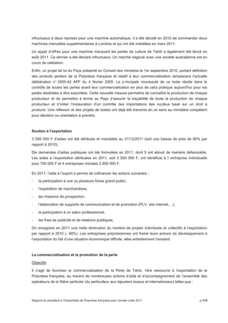 infructueux à deux reprises pour une machine automatique, il a été décidé en 2010 de commander deux 
machines manuelles supplémentaires à Londres et qui ont été installées en mars 2011. 
Un appel d’offres pour une machine marquant les perles de culture de Tahiti a également été lancé en 
août 2011. Ce dernier a été déclaré infructueux. Un marché négocié avec une société australienne est en 
cours de validation. 
Enfin, un projet de loi du Pays présenté en Conseil des ministres le 1er septembre 2010, portant définition 
des produits perliers de la Polynésie française et relatif à leur commercialisation remplacera l’actuelle 
délibération n° 2005-42 APF du 4 février 2005. La p rincipale nouveauté de ce texte réside dans le 
contrôle de toutes les perles avant leur commercialisation en plus de celui pratiqué aujourd'hui pour les 
perles destinées à être exportées. Cette nouvelle mesure permettra de connaître la production de chaque 
producteur et de permettre à terme au Pays d’assurer la traçabilité de toute la production de chaque 
producteur et d’initier l'instauration d'un contrôle des importations des nucléus basé sur un droit à 
produire. Une réflexion et des projets de textes ont déjà été transmis en ce sens au ministère compétent 
pour décision ou orientation à prendre. 
Soutien à l’exportation 
3 500 000 F d’aides ont été attribués et mandatés au 31/12/2011 (soit une baisse de près de 90% par 
rapport à 2010). 
Dix demandes d’aides publiques ont été formulées en 2011, dont 5 ont abouti de manière défavorable. 
Les aides à l’exportation attribuées en 2011, soit 3 500 000 F, ont bénéficié à 1 entreprise individuelle 
pour 700 000 F et 4 entreprises morales 2 800 000 F. 
En 2011, l’aide à l’export a permis de cofinancer les actions suivantes : 
- la participation à une ou plusieurs foires grand public, 
- l’expédition de marchandises, 
- les missions de prospection, 
- l’élaboration de supports de communication et de promotion (PLV, site internet,…), 
- la participation à un salon professionnel, 
- les frais de publicité et de relations publiques. 
On enregistre en 2011 une nette diminution du nombre de projets individuels et collectifs à l’exportation 
par rapport à 2010 (- 88%). Les entreprises polynésiennes ont freiné leurs actions de développement à 
l’exportation du fait d’une situation économique difficile, elles entretiennent l’existant. 
La commercialisation et la promotion de la perle 
Objectifs 
Il s’agit de favoriser la commercialisation de la Perle de Tahiti, 1ère ressource à l’exportation de la 
Polynésie française, au travers de nombreuses actions d’aide et d’accompagnement de l’ensemble des 
opérateurs de la filière perlicole (du perliculteur aux bijoutiers locaux et internationaux) telles que : 
Rapport du président à l’Assemblée de Polynésie française pour l’année civile 2011 p.115 
 