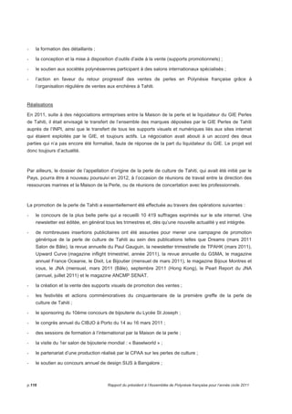 - la formation des détaillants ; 
- la conception et la mise à disposition d’outils d’aide à la vente (supports promotionnels) ; 
- le soutien aux sociétés polynésiennes participant à des salons internationaux spécialisés ; 
- l’action en faveur du retour progressif des ventes de perles en Polynésie française grâce à 
l’organisation régulière de ventes aux enchères à Tahiti. 
Réalisations 
En 2011, suite à des négociations entreprises entre la Maison de la perle et le liquidateur du GIE Perles 
de Tahiti, il était envisagé le transfert de l’ensemble des marques déposées par le GIE Perles de Tahiti 
auprès de l’INPI, ainsi que le transfert de tous les supports visuels et numériques liés aux sites internet 
qui étaient exploités par le GIE, et toujours actifs. La négociation avait abouti à un accord des deux 
parties qui n’a pas encore été formalisé, faute de réponse de la part du liquidateur du GIE. Le projet est 
donc toujours d’actualité. 
Par ailleurs, le dossier de l’appellation d’origine de la perle de culture de Tahiti, qui avait été initié par le 
Pays, pourra être à nouveau poursuivi en 2012, à l’occasion de réunions de travail entre la direction des 
ressources marines et la Maison de la Perle, ou de réunions de concertation avec les professionnels. 
La promotion de la perle de Tahiti a essentiellement été effectuée au travers des opérations suivantes : 
- le concours de la plus belle perle qui a recueilli 10 419 suffrages exprimés sur le site internet. Une 
newsletter est éditée, en général tous les trimestres et, dès qu’une nouvelle actualité y est intégrée. 
- de nombreuses insertions publicitaires ont été assurées pour mener une campagne de promotion 
générique de la perle de culture de Tahiti au sein des publications telles que Dreams (mars 2011 
Salon de Bâle), la revue annuelle du Paul Gauguin, la newsletter trimestrielle de TPAHK (mars 2011), 
Upward Curve (magazine inflight trimestriel, année 2011), la revue annuelle du GSMA, le magazine 
annuel France Oceanie, le Dixit, Le Bijoutier (mensuel de mars 2011), le magazine Bijoux Montres et 
vous, le JNA (mensuel, mars 2011 (Bâle), septembre 2011 (Hong Kong), le Pearl Report du JNA 
(annuel, juillet 2011) et le magazine ANCMP SENAT. 
- la création et la vente des supports visuels de promotion des ventes ; 
- les festivités et actions commémoratives du cinquantenaire de la première greffe de la perle de 
culture de Tahiti ; 
- le sponsoring du 10ème concours de bijouterie du Lycée St Joseph ; 
- le congrès annuel du CIBJO à Porto du 14 au 16 mars 2011 ; 
- des sessions de formation à l’international par la Maison de la perle ; 
- la visite du 1er salon de bijouterie mondial : « Baselworld » ; 
- le partenariat d’une production réalisé par la CPAA sur les perles de culture ; 
- le soutien au concours annuel de design SIJS à Bangalore ; 
p.116 Rapport du président à l’Assemblée de Polynésie française pour l’année civile 2011 
 