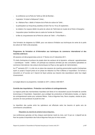 - la conférence sur la Perle de Tahiti au GIA de Mumbai ; 
- l’opération “A ticket to Bollywood” (Inde) ; 
- le « Mahana Pae » dédié à l’histoire de la Perle de culture de Tahiti ; 
- la participation au Hong Kong Jewellery  Gem Fair du 19 au 25 septembre ; 
- la création d’un espace dédié à la perle de culture de Tahiti dans le musée de la Perle à Changsha ; 
- l’exposition place Vendôme dans le cadre de l’année de l’Outremer ; 
- la fête du cinquantenaire de la Perle de culture de Tahiti : « Poe Maohi ». 
Une formation de stagiaires du GSMA, pour une séance d’initiation aux techniques de vente de la perle 
de culture de Tahiti a été proposée. 
Programme de formation et d’information aux techniques du commerce international et des 
marchés extérieurs 
26 sessions ont été programmées entre le 17 février et le 21 décembre 2011. 
73 chefs d’entreprise et porteurs de projets dans les secteurs de la bijouterie –artisanat –agroalimentaire 
– cosmétiques – textile – édition, ont participé aux sessions animées par des consultants spécialisés en 
commerce international, des acteurs économiques du Pays ou des agents de l’administration. 
Au 2nd semestre 2011, il a été mis en place des sessions de coaching personnalisé auprès d’entreprises 
ayant un projet à l’export précis et en phase de rédaction du Plan d’affaires à l’exportation. Ce format a 
rencontré un vif succès car il répond de façon précise aux besoins des exportateurs selon leur degré 
d’avancement. 
Le budget alloué à ce programme, mandaté en 2011, s’élève à 826 600 F. 
Contrôle des importations : Protection non tarifaire et contingentements 
La majeure partie des marchandises importées sont libres et ne nécessitent aucune formalité de contrôle 
économique à l’importation. Cependant, pour protéger les productions et fabrications locales, un régime 
de contingentement existe pour certaines filières : fruits et légumes frais, fleurs coupées, viande de porc, 
poussins de race pondeuse et poulet de chair. 
La répartition des quotas entre les opérateurs est effectuée selon les besoins et après avis de 
commissions consultatives. 
Régulation du marché de certains fruits et légumes : 
Les conférences agricoles ont lieu chaque avant-dernier mardi du mois, soit 12 par an. L’objectif est de 
fixer les quotas d’importation des fruits et légumes frais pour le mois suivant. 
Rapport du président à l’Assemblée de Polynésie française pour l’année civile 2011 p.117 
 