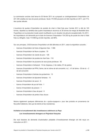 La commission avicole s’est tenue le 03 février 2011 et a proposé un contingentement d’importation de 
241 230 volailles de race de poule pondeuse. Seuls 170 850 poussins ont été importés en 2011, soit 71% 
des quotas alloués. 
L’ouverture de quotas d’importation de poulets de chair à l’état frais pour l’année 2011 a été de 120 
tonnes, réparties au bénéfice des quatre importateurs reconnus et 30 tonnes de marge de flexibilité dans 
l’hypothèse où la production locale serait insuffisante ou en situation de pénurie exceptionnelle. En 2011, 
les importateurs ont demandé par le biais de licences d’importation 134 200 kg de poulet de chair à l’état 
frais ou réfrigéré, mais 114 996 kg ont été importés, soit 86%. 
Sur ces principes, 2 633 licences d’importation ont été délivrées en 2011, selon la répartition suivante : 
- licences d’importation de fruits et légumes frais : 1 996 
- licences d’importation de fleurs coupées : 70 
- licences d’importation de viande de porc : 126 
- licences d’importation de poulets de chair frais : 110 
- licences d’importation de poussins de race poule pondeuse : 92 
- licences d’importation d’artisanat : 14 de chapeaux, 2 de nattes, 91 de paréos 
- licences d’importation de PPN ( farine, lait et crème de lait concentré, riz ) : 41 de farine - 55 de riz – 2 
de lait concentré 
- licences d’importation d’articles de pyrotechnie : 13 
- licences d’importation de bijouterie fantaisie : 13 
- licences d’importation de savon : 6 
- licence d’importation de jus de fruits : 1 
- licence d’importation de poisson : 1 
- licences d’importation d’eau de javel : 0 
- licences d’importation de perles d’eau douce : 
Notons également quelques délivrances de « quota-voyageurs » pour des produits en provenance de 
Nouvelle-Calédonie, tels que les letchis et les mandarines. 
Incitation et encadrement des investisseurs extérieurs au Pays 
Les investissements étrangers en Polynésie française 
Dix neuf dossiers de demande d’autorisation préalable d’investissement étranger ont été reçus en 
instruction en 2011 : 
Rapport du président à l’Assemblée de Polynésie française pour l’année civile 2011 p.119 
 