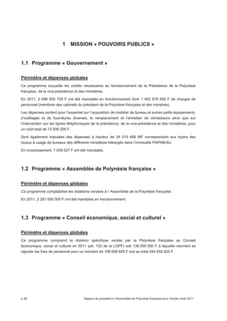 1 MISSION « POUVOIRS PUBLICS » 
1.1 Programme « Gouvernement » 
Périmètre et dépenses globales 
Ce programme accueille les crédits nécessaires au fonctionnement de la Présidence de la Polynésie 
française, de la vice-présidence et des ministères. 
En 2011, 2 096 005 729 F ont été mandatés en fonctionnement dont 1 492 878 660 F de charges de 
personnel (membres des cabinets du président de la Polynésie française et des ministres). 
Les dépenses portent pour l’essentiel sur l’acquisition de mobilier de bureau et autres petits équipements, 
d’outillages et de fournitures diverses, le remplacement et l’entretien de climatiseurs ainsi que sur 
l’intervention sur les lignes téléphoniques de la présidence, de la vice-présidence et des ministères, pour 
un coût total de 13 936 206 F. 
Sont également imputées des dépenses à hauteur de 34 019 468 MF correspondant aux loyers des 
locaux à usage de bureaux des différents ministères hébergés dans l’immeuble PAPINEAU. 
En investissement, 1 539 527 F ont été mandatés. 
1.2 Programme « Assemblée de Polynésie française » 
Périmètre et dépenses globales 
Ce programme comptabilise les dotations versées à l’ Assemblée de la Polynésie française. 
En 2011, 2 281 000 000 F ont été mandatés en fonctionnement. 
1.3 Programme « Conseil économique, social et culturel » 
Périmètre et dépenses globales 
Ce programme comprend la dotation spécifique versée par la Polynésie française au Conseil 
économique, social et culturel en 2011 (art. 152 de la LOPF) soit 136 000 000 F à laquelle viennent se 
rajouter les frais de personnel pour un montant de 108 658 825 F soit au total 244 658 825 F. 
p.12 Rapport du président à l’Assemblée de Polynésie française pour l’année civile 2011 
 