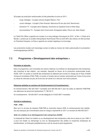 28 projets de production audiovisuelle ont été présentés et suivis en 2011 : 
- longs métrages : 2 projets (Jhonny English Reborn, FIU) 
- courts métrages : 4 projets (Tiare Ananahi, Manureva 50 ans plus tard, Nevermore) 
- émissions TV : 6 projets (dont Gateway, Aventures du Capitaine Cook et Next Stop) 
- documentaires TV : 9 projets (dont Coral world, Echappées belles, Pierre Loti, Alien Deept) 
Le Tahiti Film Office a apporté son soutien à un long métrage d’envergure en 2010 : le film « L’Ordre et la 
Morale » produit par la société métropolitaine Nord-Ouest Films et dont 90% des scènes ont été tournées 
en Polynésie française. Le Pays a apporté son soutien logistique à ce tournage. 
Les productions locales sont davantage suivies et aidée au travers de l’aide audiovisuelle à la production 
cinématographique (APAC). 
7.3 Programme « Développement des entreprises » 
Périmètre et objectifs : 
Dans ce programme, sont recensées les actions relatives à la maîtrise du développement des entreprises, 
des industries et des métiers : par exemple, dispositif en faveur de la production audiovisuelle locale, 
ACDE, ACP, le soutien à l’activité des entreprises du bâtiment par la prise en charge par le Pays d’intérêt 
d’emprunt immobiliers (PAB, PHB), le soutien à l’emploi dans le secteur automobile par l’octroi d’une prime 
au retrait de véhicules de plus de 8 ans lors de l’achat d’un véhicule neuf moins polluant. 
Dépenses globales en sections de fonctionnement et d’investissement : 
En fonctionnement, 652 822 556 F mandatés dont 485 930 252 F pour les aides au bâtiment PAB-PHB. 
Les dépenses de personnel représentent 71 796 331 F. 
En investissement, 139 255 000 F ont été délégués et 73 823 000 F mandatés. 
Activité et réalisations : 
PAB – PHB : 
Bien qu’il n’y ait plus de dossiers PAB-PHB en instruction depuis 2009, le remboursement des intérêts 
dus aux banques par la bonification prise en charge a représenté en 2011 un montant de 485 930 252 F. 
Aide à la création et au développement des entreprises (ACDE) 
Le dispositif de l’Aide à la création ou au développement des entreprises a été mis en place en juin 1995. Il 
a pour but d'aider au démarrage ou lors du développement des petites et moyennes entreprises de 
transformation, en finançant partiellement leur outil de travail et autre équipement. 
Rapport du président à l’Assemblée de Polynésie française pour l’année civile 2011 p.121 
 